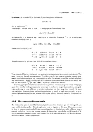 122 ΚΕΦΑΛΑΙΟ 4. ΙΣΟ∆ΥΝΑΜΙΕΣ
Σηµείωση: Αν µε τη ϐοήθεια του ευκλείδειου αλγορίθµου, γράψουµε
as + 26t = 1
τότε το s είναι το a−1
.
Παράδειγµα. ΄Εστω K = (a, b) = (3, 7). Η συνάρτηση κωδικοποίησης είναι
ek(x) ≡ 7x + 3mod26
Η ισοδυναµία 7x ≡ 1mod26, έχει λύση την x ≡ 15mod26, δηλαδή a−1
= 15. Η συνάρτηση
αποκωδικοποίησης είναι η
dk(y) ≡ 15(y − 3) ≡ 15y − 19mod26
Κωδικοποιούµε τη λέξη HOT
H → 7 ek(7) ≡ 0 mod26 0 → A
O → 14 ek(14) ≡ 23 mod26 23 → X
T → 19 ek(19) ≡ 6 mod26 6 → G
Το κωδικοποιηµένο µήνυµα είναι AXG. Η αποκωδικοποίηση:
A → 0 dk(0) ≡ 7 mod26 7 → H
X → 23 dk(23) ≡ 14 mod26 14 → O
G → 6 dk(6) ≡ 19 mod26 19 → T
Υπάρχουν και άλλα πιο πολύπλοκα και αρκετά πιο ασφαλή συµµετρικά κρυπτοσυστήµατα. ΄Ολα
όµως έχουν δύο ϐασικά µειονεκτήµατα. Το πρώτο είναι ότι δεν υπάρχει ασφαλής τρόπος µετα-
ϕοράς του κλειδιού ανάµεσα στα επικοινωνούντα µέλη. Το δεύτερο, ο µεγάλος αριθµός κλειδιών
που χρειαζόµαστε. Αν για παράδειγµα 1000 άνθρωποι επικοινωνούν µε διαφορετικό κλειδί ανα
δύο τότε χρειάζονται 1000
2
= 299 · 1000/2 = 499500 διαφορετικά κλειδιά.
Αυτό που χρειαζόµαστε είναι να κατασκευάσουµε τέτοια κρυπτοσυστήµατα ώστε η συνάρτηση
ekνα είναι εύκολα υπολογίσιµη για να µπορούµε να στέλνουµε τα µηνύµατα εύκολα και γρή-
γορα, ενώ η dk να είναι αδύνατο να υπολογιστεί ακόµη και όταν η ek είναι γνωστή. Σε αυτή
την περίπτωση ϑα µπορούσαµε να δηµοσιοποιήσουµε το κλειδί k χωρίς να κινδυνεύει να απο-
κρυπτογραφηθεί το µήνυµά µας από ανεπιθύµητους τρίτους. Σε αυτή την απλή ιδέα στηρίζεται
η
4.6.2 Μη συµµετρική Κρυπτογραφία
Μια πρώτη ιδέα ήταν ότι ο πολλαπλασιασµός ακέραιων είναι, ιδιαίτερα για τον υπολογιστή, µια
πάρα πολύ εύκολη πράξη. Ειδική περίπτωση είναι η ύψωση σε δύναµη. Η αντίστροφή της
ϑα ήταν η παραγοντοποίηση δοθέντως ϕυσικού αριθµού n. Αυτό είναι σχεδόν αδύνατο όταν ο
ϕυσικός αριθµός n έχει µεγάλο πλήθος ψηφίων. Η ιδέα ανήκει στους Diﬃe και Hellman (1976),
και το πρώτο κρυπτοσύστηµα που στηρίχθηκε σ΄ αυτή την ιδέα δόθηκε από τους Rivest-Shamir-
Adlemann (1978) [17] και ονοµάστηκε
 