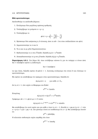4.6. ΚΡΥΠΤΟΓΡΑΦΙΑ 123
RSA κρυπτοσύστηµα
Ακολουθούµε τα ακόλουθα ϐήµατα:
1. Επιλέγουµε δύο µεγάλους πρώτους αριθµούς
2. Υπολογίζουµε το γινόµενο n = p · q
3. Υπολογίζουµε το
φ(n) = p · q 1 −
1
p
1 −
1
q
4. Βρίσκουµε δύο ακέραιους a, b τέτοιους, ώστε το ab − 1να είναι πολλαπλάσιο του φ(n).
5. ∆ηµοσιοποιούµε τα n και b.
6. Τα a και τα p, q δεν δηµοσιοποιούνται
7. Κωδικοποιούµε το x στο xb
modn, δηλαδή ek(x) = xb
modn
8. Αποκωδικοποιούµε το y στο ya
modn, δηλαδή dk(y) ≡ yd
modn.
Παρατήρηση 4.6.1. Στο ϐήµα (4), όταν επιλέξουµε κάποιο b, για να υπάρχει a τέτοιο ώστε
ba ≡ 1modφ(n) πρέπει η ισοδυναµία
bx ≡ 1modφ(n)
να έχει λύση, δηλαδή πρέπει (b, φ(n)) = 1. Συνεπώς επιλέγουµε ένα τέτοιο b και λύνουµε το
κρυπτοσύστηµα.
Θα πρέπει να αποδείξουµε ότι πράγµατι είναι κρυπτοσύστηµα, δηλαδή ότι
dk(ek(x)) = x για κάθε x ∈ Zn.
Αν (x, n) = 1, τότε ισχύει το Θεώρηµα του Euler
xφ(n)
≡ 1modn.
Εποµένως
dk(ek(x)) ≡ dk(xb
) = xab
modn.
Γράφουµε ab = 1 + φ(n)t µε t ∈ Z οπότε
dk(ek(x)) ≡ x1+φ(n)t
≡ x(xφ(n)
)t
≡ xmodn.
Θα αποδείξουµε ότι αυτό ισχύει και για κάθε x όταν (x, n)  1. Επειδή n = pq αν (x, n)  1 τότε
x = p ή x = q (x  pq = n). ∆εν χάνουµε τίποτε αν υποθέσουµε ότι x = p. Θα αποδείξουµε λοιπόν
ότι
pab
= pmodpq.
Η τελευταία ισοδυναµία ισχύει ακριβώς τότε όταν
pab−1
≡ 1modq
 