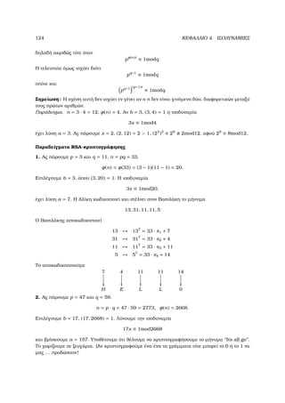 124 ΚΕΦΑΛΑΙΟ 4. ΙΣΟ∆ΥΝΑΜΙΕΣ
δηλαδή ακριβώς τότε όταν
pφ(n)t
≡ 1modq.
Η τελευταία όµως ισχύει διότι
pq−1
≡ 1modq
οπότε και
pq−1 (p−1)t
≡ 1modq.
Σηµείωση: Η σχέση αυτή δεν ισχύει εν γένει αν ο n δεν είναι γινόµενο δύο, διαφορετικών µεταξύ
τους πρώτων αριθµών.
Παράδειγµα. n = 3 · 4 = 12, φ(n) = 4. Αν b = 3, (3, 4) = 1 η ισοδυναµία
3x ≡ 1mod4
έχει λύση a = 3. Ας πάρουµε x = 2, (2, 12) = 2  1, (23
)3
≡ 29
2mod12, αφού 29
≡ 8mod12.
Παραδείγµατα RSA-κρυπτογράφησης
1. Ας πάρουµε p = 3 και q = 11, n = pq = 33.
φ(n) = φ(33) = (3 − 1)(11 − 1) = 20.
Επιλέγουµε b = 3, όπου (3, 20) = 1. Η ισοδυναµία
3x ≡ 1mod20,
έχει λύση a = 7. Η Αλίκη κωδικοποιεί και στέλνει στον Βασιλάκη το µήνυµα
13, 31, 11, 11, 5
Ο Βασιλάκης αποκωδικοποιεί
13 → 137
= 33 · π1 + 7
31 → 317
= 33 · π2 + 4
11 → 117
= 33 · π3 + 11
5 → 57
= 33 · π4 + 14
Το αποκωδικοποιούµε
7

4

11

11

14

H E L L 0
2. Ας πάρουµε p = 47 και q = 59.
n = p · q = 47 · 59 = 2773, φ(n) = 2668.
Επιλέγουµε b = 17, (17, 2668) = 1. Λύνουµε την ισοδυναµία
17x ≡ 1mod2668
και ϐρίσκουµε a = 157. Υποθέτουµε ότι ϑέλουµε να κρυπτογραφήσουµε το µήνυµα ‘‘Its all go’’.
Το χωρίζουµε σε Ϲευγάρια. (Αν κρυπτογραφούµε ένα-ένα τα γράµµατα τότε µπορεί το 0 ή το 1 να
µας ... προδώσουν!
 