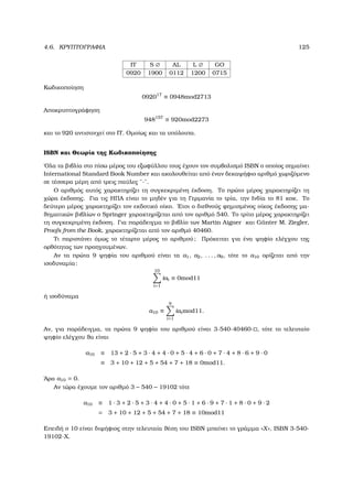 4.6. ΚΡΥΠΤΟΓΡΑΦΙΑ 125
IT S ∅ AL L ∅ GO
0920 1900 0112 1200 0715
Κωδικοποίηση
092017
≡ 0948mod2713
Αποκρυπτογράφηση
948157
≡ 920mod2273
και το 920 αντιστοιχεί στο IT. Οµοίως και τα υπόλοιπα.
ISBN και Θεωρία της Κωδικοποίησης
΄Ολα τα ϐιβλία στο πίσω µέρος του εξωφύλλου τους έχουν τον συµβολισµό ISBN ο οποίος σηµαίνει
International Standard Book Number και ακολουθείται από έναν δεκαψήφιο αριθµό χωριζόµενο
σε τέσσερα µέρη από τρεις παύλες ¨-¨.
Ο αριθµός αυτός χαρακτηρίζει τη συγκεκριµένη έκδοση. Το πρώτο µέρος χαρακτηρίζει τη
χώρα έκδοσης. Για τις ΗΠΑ είναι το µηδέν για τη Γερµανία το τρία, την Ινδία το 81 κοκ. Το
δεύτερο µέρος χαρακτηρίζει τον εκδοτικό οίκο. ΄Ετσι ο διεθνούς ϕηµισµένος οίκος έκδοσης µα-
ϑηµατικών ϐιβλίων ο Springer χαρακτηρίζεται από τον αριθµό 540. Το τρίτο µέρος χαρακτηρίζει
τη συγκεκριµένη έκδοση. Για παράδειγµα το ϐιβλίο των Martin Aigner και G¨unter M. Ziegler,
Proofs from the Book, χαρακτηρίζεται από τον αριθµό 40460.
Τι παριστάνει όµως το τέταρτο µέρος το αριθµού; Πρόκειται για ένα ψηφίο ελέγχου της
ορθότητας των προηγουµένων.
Αν τα πρώτα 9 ψηφία του αριθµού είναι τα a1, a2, . . . , a9, τότε το a10 ορίζεται από την
ισοδυναµία:
10
i=1
iai ≡ 0mod11
ή ισοδύναµα
a10 ≡
9
i=1
iaimod11.
Αν, για παράδειγµα, τα πρώτα 9 ψηφία του αριθµού είναι 3-540-40460- , τότε το τελευταίο
ψηφίο ελέγχου ϑα είναι
a10 ≡ 13 + 2 · 5 + 3 · 4 + 4 · 0 + 5 · 4 + 6 · 0 + 7 · 4 + 8 · 6 + 9 · 0
≡ 3 + 10 + 12 + 5 + 54 + 7 + 18 ≡ 0mod11.
΄Αρα a10 = 0.
Αν τώρα έχουµε τον αριθµό 3 − 540 − 19102 τότε
a10 ≡ 1 · 3 + 2 · 5 + 3 · 4 + 4 · 0 + 5 · 1 + 6 · 9 + 7 · 1 + 8 · 0 + 9 · 2
= 3 + 10 + 12 + 5 + 54 + 7 + 18 ≡ 10mod11
Επειδή ο 10 είναι διψήφιος στην τελευταία ϑέση του ISBN µπαίνει το γράµµα «X», ISBN 3-540-
19102-X.
 