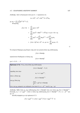 4.7. ΙΣΟ∆ΥΝΑΜΙΕΣ ΑΝΩΤΕΡΟΥ ΒΑΘΜΟΥ 127
Απόδειξη. Από το διωνυµικό τύπο για k  1 προκύπτει ότι
(a + b)k
= ak
+ kak−1
b + b2
mk
µε mk = k
i=2
k
i
ak−i
bi−2
∈ Z.
Εποµένως
f (a + b) =
n
k=0
ak(a + b)k
=
n
k=2
ak(ak
+ kbak−1
+ b2
mk) + a1(a + b) + a0
=
n
k=0
akak
+ b
n
k=1
kakak−1
+ b2
n
k=2
akmk
= f (a) + bf (a) + b2
· m, µε m =
n
k=2
akmk ∈ Z.
Το επόµενο ϑεώρηµα µας δείχνει πώς από την γνωστή λύση της ισοδυναµίας
f (x) ≡ 0modp
προκύπτουν διαδοχικά οι λύσεις της
f (x) ≡ 0modpi
για i = 2, 3, . . . , .
Πρόταση 4.7.2. Το x0 είναι λύση της ισοδυναµίας
f (x) ≡ 0modp , ≥ 2
ακριβώς τότε όταν
x0 = α + y0p −1
,
όπου α λύση της
f (x) ≡ 0modp −1
και y0 λύση της
f (α)
p −1
+ yf (α) ≡ 0modp
(τα α και y0 µπορούν να επιλεγούν έτσι ώστε 0 ≤ α  p −1
και 0 ≤ y0  p)
Απόδειξη. Κάθε λύση x0 της ισοδυναµίας f (x) ≡ 0modp είναι και λύση της f (x) ≡ 0modp −1
.
Συνεπώς, x0 = α + y0p −1
, όπου α λύση της ισοδυναµίας f (x) ≡ 0modp −1
, 0 ≤ α  p −1
και
y0 ∈ Z.
Επειδή σύµφωνα µε την πρόταση 4.7.1
f (α + y0p −1
) = f (α) + y0p −1
f (α) + (y0p −1
)2
· m
 