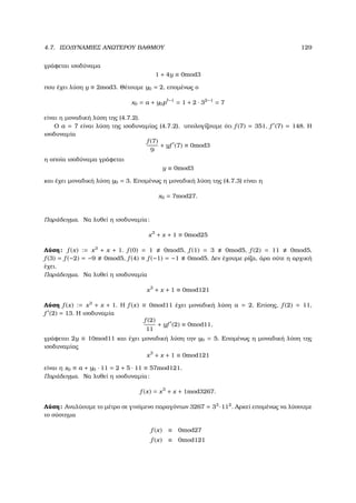 4.7. ΙΣΟ∆ΥΝΑΜΙΕΣ ΑΝΩΤΕΡΟΥ ΒΑΘΜΟΥ 129
γράφεται ισοδύναµα
1 + 4y ≡ 0mod3
που έχει λύση y ≡ 2mod3. Θέτουµε y0 = 2, εποµένως ο
x0 = a + y0p −1
= 1 + 2 · 32−1
= 7
είναι η µοναδική λύση της (4.7.2).
Ο a = 7 είναι λύση της ισοδυναµίας (4.7.2). υπολογίζουµε ότι f (7) = 351, f (7) = 148. Η
ισοδυναµία
f (7)
9
+ yf (7) ≡ 0mod3
η οποία ισοδύναµα γράφεται
y ≡ 0mod3
και έχει µοναδική λύση y0 = 3. Εποµένως η µοναδική λύση της (4.7.3) είναι η
x0 = 7mod27.
Παράδειγµα. Να λυθεί η ισοδυναµία:
x3
+ x + 1 ≡ 0mod25
Λύση: f (x) := x3
+ x + 1. f (0) = 1 0mod5, f (1) = 3 0mod5, f (2) = 11 0mod5,
f (3) = f (−2) = −9 0mod5, f (4) ≡ f (−1) = −1 0mod5. ∆εν έχουµε ϱίζα, άρα ούτε η αρχική
έχει.
Παράδειγµα. Να λυθεί η ισοδυναµία
x3
+ x + 1 ≡ 0mod121
Λύση f (x) := x3
+ x + 1. Η f (x) ≡ 0mod11 έχει µοναδική λύση a = 2. Επίσης, f (2) = 11,
f (2) = 13. Η ισοδυναµία
f (2)
11
+ yf (2) ≡ 0mod11,
γράφεται 2y ≡ 10mod11 και έχει µοναδική λύση την y0 = 5. Εποµένως η µοναδική λύση της
ισοδυναµίας
x3
+ x + 1 ≡ 0mod121
είναι η x0 ≡ a + y0 · 11 = 2 + 5 · 11 ≡ 57mod121.
Παράδειγµα. Να λυθεί η ισοδυναµία:
f (x) = x3
+ x + 1mod3267.
Λύση: Αναλύουµε το µέτρο σε γινόµενο παραγόντων 3267 = 33
·112
. Αρκεί εποµένως να λύσουµε
το σύστηµα
f (x) ≡ 0mod27
f (x) ≡ 0mod121
 