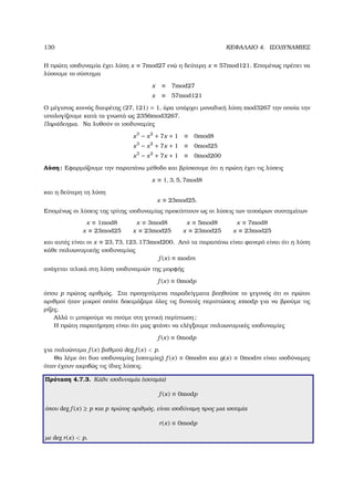 130 ΚΕΦΑΛΑΙΟ 4. ΙΣΟ∆ΥΝΑΜΙΕΣ
Η πρώτη ισοδυναµία έχει λύση x ≡ 7mod27 ενώ η δεύτερη x ≡ 57mod121. Εποµένως πρέπει να
λύσουµε το σύστηµα
x ≡ 7mod27
x ≡ 57mod121
Ο µέγιστος κοινός διαιρέτης (27, 121) = 1, άρα υπάρχει µοναδική λύση mod3267 την οποία την
υπολογίζουµε κατά τα γνωστά ως 2356mod3267.
Παράδειγµα. Να λυθούν οι ισοδυναµίες
x3
− x2
+ 7x + 1 ≡ 0mod8
x3
− x2
+ 7x + 1 ≡ 0mod25
x3
− x2
+ 7x + 1 ≡ 0mod200
Λύση: Εφαρµόζουµε την παραπάνω µέθοδο και ϐρίσκουµε ότι η πρώτη έχει τις λύσεις
x ≡ 1, 3, 5, 7mod8
και η δεύτερη τη λύση
x ≡ 23mod25.
Εποµένως οι λύσεις της τρίτης ισοδυναµίας προκύπτουν ως οι λύσεις των τεσσάρων συστηµάτων
x ≡ 1mod8
x ≡ 23mod25
x ≡ 3mod8
x ≡ 23mod25
x ≡ 5mod8
x ≡ 23mod25
x ≡ 7mod8
x ≡ 23mod25
και αυτές είναι οι x ≡ 23, 73, 123, 173mod200. Από τα παραπάνω είναι ϕανερό είναι ότι η λύση
κάθε πολυωνυµικής ισοδυναµίας
f (x) ≡ modm
ανάγεται τελικά στη λύση ισοδυναµιών της µορφής
f (x) ≡ 0modp
όπου p πρώτος αριθµός. Στα προηγούµενα παραδείγµατα ϐοηθούσε το γεγονός ότι οι πρώτοι
αριθµοί ήταν µικροί οπότε δοκιµάζαµε όλες τις δυνατές περιπτώσεις xmodp για να ϐρούµε τις
ϱίζες.
Αλλά τι µπορούµε να πούµε στη γενική περίπτωση;
Η πρώτη παρατήρηση είναι ότι µας ϕτάνει να ελέγξουµε πολυωνυµικές ισοδυναµίες
f (x) ≡ 0modp
για πολυώνυµα f (x) ϐαθµού deg f (x)  p.
Θα λέµε ότι δυο ισοδυναµίες (ισοτιµίες) f (x) ≡ 0modm και g(x) ≡ 0modm είναι ισοδύναµες
όταν έχουν ακριβώς τις ίδιες λύσεις.
Πρόταση 4.7.3. Κάθε ισοδυναµία (ισοτιµία)
f (x) ≡ 0modp
όπου deg f (x) ≥ p και p πρώτος αριθµός, είναι ισοδύναµη προς µια ισοτιµία
r(x) ≡ 0modp
µε deg r(x)  p.
 
