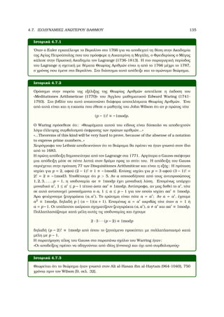 4.7. ΙΣΟ∆ΥΝΑΜΙΕΣ ΑΝΩΤΕΡΟΥ ΒΑΘΜΟΥ 135
Ιστορικά 4.7.1
΄Οταν ο Euler εγκατέλειψε το Βερολίνο στο 1766 για να αποδεχτεί τη ϑέση στην Ακαδηµία
της Αγίας Πετρούπολης που του πρόσφερε η Αικατερίνη η Μεγάλη, ο Φρειδερίκος ο Μέγας
κάλεσε στην Πρωσική Ακαδηµία τον Lagrange (1736-1813). Η πιο παραγωγική περίοδος
του Lagrange η σχετική µε ϑέµατα Θεωρίας Αριθµών είναι η από το 1766 µέχρι το 1787,
ο χρόνος που έµενε στο Βερολίνο. Στο διάστηµα αυτό απέδειξε και το οµώνυµο ϑεώρηµα.
Ιστορικά 4.7.2
Ορόσηµο στην πορεία της εξέλιξης της Θεωρίας Αριθµών απετέλεσε η έκδοση του
«Meditationes Arithmeticae (1770)» του ΄Αγγλου µαθηµατικού Edward Waring (1741-
1793). Στο ϐιβλίο του αυτό ανακοινώνει διάφορα αποτελέσµατα Θεωρίας Αριθµών. ΄Ενα
από αυτά είναι και η εικασία που έθεσε ο µαθητής του John Wilson ότι αν p πρώτος τότε
(p − 1)! ≡ −1modp.
Ο Waring πρόσεθεσε ότι: «Θεωρήµατα αυτού του είδους είναι δύσκολο να αποδειχτούν
λόγω έλλειψης συµβολισµού έκφρασης των πρώτων αριθµών...»
«...Theorems of this kind will be very hard to prove, because of the absense of a notation
to express prime numbers..»
Χειρόγραφα του Leibniz αποδεικνύουν ότι το ϑεώρηµα ϑα πρέπει να ήταν γνωστό στον ίδιο
από το 1683.
Η πρώτη απόδειξη δηµοσιεύτηκε από τον Lagrange στα 1771. Αργότερα ο Gauss σκέφτηκε
µια απόδειξη µέσε σε πέντε λεπτά στον δρόµο προς το σπίτι του. Η απόδειξη του Gauss
περιέχεται στην πρόταση 77 των Disquisitiones Arithmiticae και είναι η εξής: Η πρόταση
ισχύει για p = 2, αφού (2 − 1)! ≡ 1 ≡ −1mod2. Επίσης ισχύει για p = 3 αφού (3 − 1)! =
2! = 2 ≡ −1mod3. Υποθέτουµε ότι p  5. Αν a οποιοσδήποτε από τους αντιπροσώπους
1, 2, 3, . . . , p − 1, η ισοδυναµία ax ≡ 1modp έχει µοναδική λύση. Εποµένως υπάρχει
µοναδικό a , 1 ≤ a ≤ p − 1 τέτοιο ώστε aa ≡ 1modp. Αντίστροφα, αν µας δοθεί το a , τότε
σε αυτό αντιστοιχεί µονοσήµαντα ο a, 1 ≤ a ≤ p − 1 για τον οποίο ισχύει aa ≡ 1modp.
΄Αρα ϕτιάχνουµε Ϲευγαράκια (a, a ). Το ερώτηµα είναι πότε a = a ; Αν a = a , έχουµε
a2
≡ 1modp, δηλαδή p | (a − 1)(a + 1). Εποµένως a = a ακριβώς τότε όταν a = 1 ή
a = p−1. Οι υπόλοιποι ακέραιοι σχηµατίζουν Ϲευγαράκια (a, a ), a a και aa ≡ 1modp.
Πολλαπλασιάζουµε κατά µέλη αυτές τις ισοδυναµίες και έχουµε
2 · 3 · · · (p − 2) ≡ 1modp
δηλαδή (p − 2)! ≡ 1modp από όπου το Ϲητούµενο προκύπτει µε πολλαπλασιασµό κατά
µέλη µε p − 1.
Η παρατήρηση τέλος του Gauss στο παραπάνω σχόλιο του Warring ήταν:
«Οι αποδείξεις πρέπει να οδηγούνται από ιδέες (έννοιες) και όχι από συµβολισµούς»
Ιστορικά 4.7.3
Θεωρείται ότι το ϑεώρηµα ήταν γνωστό στον Ali al-Hasan ibn al-Haytam (964-1040), 750
χρόνια πριν τον Wilson [9, σελ. 32].
 