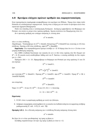 136 ΚΕΦΑΛΑΙΟ 4. ΙΣΟ∆ΥΝΑΜΙΕΣ
4.8 Κριτήρια ελέγχου πρώτων αριθµών και παραγοντοποίηση
Στην προηγούµενη παράγραφο αναφερθήκαµε στο κριτήριο του Wilson. ΄Οµως είναι πάρα πολύ
δύσκολο να υπολογίσουµε παραγοντικά. Αυτός είναι ο λόγος για τον οποίο το κριτήριο αυτό είναι
πρακτικά άχρηστο (δύσχρηστο).
Πολύ πιο εύκολος είναι ο υπολογισµός δυνάµεων. ∆υνάµεις εµφανίζονται στο Θεώρηµα του
Fermat, στο οποίο το µέτρο είναι πρώτος αριθµός. ΄Αµεση συνέπεια του ϑεωρήµατος είναι ότι:
Αν n ϕυσικός αριθµός και υπάρχει ακέραιος a, τέτοιος ώστε
an
amodn,
τότε ο n είναι σύνθετος.
Παράδειγµα. Υπολογίζουµε ότι 210
≡ 4modn. Εποµένως 210
2mod10 και συνεπώς το 10 είναι
σύνθετος. Οµοίως ο 63 είναι σύνθετος, αφού 268
≡ 8mod63.
Σηµείωση: Στα παραραδείγµατα έχουµε επιλέξει a = 2. Ο λόγος είναι ότι ο a = 2 είναι ο πιο
µικρός διαθέσιµος ακέραιος.
Στα 1680 ο Leibniz διατύπωσε την εικασία ότι αν ο n δεν είναι πρώτος τότε δεν διαιρεί τον
2n
− 2. Η εικασία αυτή αποδείχθηκε λάθος από τον F. Sarrus, ο οποίος απέδειξε ότι δεν ισχύει
για n = 341.
Πράγµατι 341 = 11 · 31. Εφαρµόζουµε το ϑεώρηµα του Fermat για τους πρώτους 11 και 31
και έχουµε
210
≡ 1mod11,
άρα
2340
≡ 210 34
≡ 1mod11
και συνεπώς 2341
≡ 2mod11. ΄Οµοιως 230
≡ 1mod31, άρα 2330
≡ 1mod31. ΄Οµως 25
≡ 32 ≡
1mod32 δηλαδή
2340
≡ 1mod31
και εποµένως
2341
≡ 2mod31.
Τώρα 11 | 2341
− 2 και 31 | 2341
− 2 και (11, 31) = 1. Συνεπώς
11 · 31 = 341 | 2341
− 2.
Σηµείωση:
1. Ο 341 είναι ο µικρότερος αριθµός µε αυτή την ιδιότητα.
2. ∆ιάφοροι συγγραφείς υποστηρίζουν ότι η εικασία του Leibniz ανάγεται σε αρχαίους κινέζους
µαθηµατικούς [7, σελ. 117], [1, σελ. 72].
Ορισµός 4.8.1. Αν a ϑετικός ακέραιος και n σύνθετος ϑετικός ακέραιος τέτοιος ώστε
an
≡ amodn
ϑα λέµε ότι ο n είναι ψευδοπρώτος ως προς τη ϐάση a.
Συνήθως παραλείπουµε τον όρο «ως προς τη ϐάση a» όταν a = 2.
 