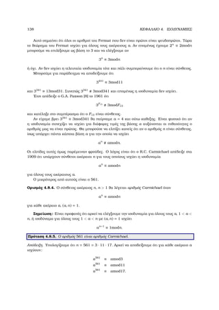 138 ΚΕΦΑΛΑΙΟ 4. ΙΣΟ∆ΥΝΑΜΙΕΣ
Αυτό σηµαίνει ότι όλοι οι αριθµοί του Fermat που δεν είναι πρώτοι είναι ψευδοπρώτοι. Τώρα
το ϑεώρηµα του Fermat ισχύει για όλους τους ακέραιους a. Αν εποµένως έχουµε 2n
≡ 2modn
µπορούµε να επιλέξουµε ως ϐάση το 3 και να ελέγξουµε αν
3n
≡ 3modn
ή όχι. Αν δεν ισχύει η τελευταία ισοδυναµία τότε και πάλι συµπεραίνουµε ότι ο n είναι σύνθετος.
Μπορούµε για παράδειγµα να αποδείξουµε ότι
3441
≡ 3mod11
και 3341
≡ 13mod31. Συνεπώς 3341
3mod341 και εποµένως η ισοδυναµία δεν ισχύει.
΄Ετσι απέδειξε ο G.A. Paxson [8] το 1961 ότι
3F13
3modF13
και κατέληξε στο συµπέρασµα ότι ο F13 είναι σύνθετος.
Αν είχαµε ϐρει 3341
≡ 3mod341 ϑα παίρναµε a = 4 και ούτω καθεξης. Είναι ϕυσικό ότι αν
η ισοδυναµία συνεχίζει να ισχύει για διάφορες τιµές της ϐάσης a αυξάνονται οι πιθανότητες ο
αριθµός µας να είναι πρώτος. Θα µπορούσε να ελπίζει κανείς ότι αν ο αριθµός n είναι σύνθετος,
ίσως υπάρχει πάντα κάποια ϐάση a για την οποία να ισχύει
an
amodn.
Οι ελπίδες αυτές όµως παρέµειναν ϕρούδες. Ο λόγος είναι ότι ο R.C. Carmichael απέδειξε στα
1909 ότι υπάρχουν σύνθετοι ακέραιοι n για τους οποίους ισχύει η ισοδυναµία
an
≡ amodn
για όλους τους ακέραιους a.
Ο µικρότερος από αυτούς είναι ο 561.
Ορισµός 4.8.4. Ο σύνθετος ακέραιος n, n  1 ϑα λέγεται αριθµός Carmichael όταν
an
≡ amodn
για κάθε ακέραιο a, (a, n) = 1.
Σηµείωση: Είναι προφανές ότι αρκεί να ελέγξουµε την ισοδυναµία για όλους τους a, 1  a 
n, ή ισοδύναµα για όλους τους 1  a  n µε (a, n) = 1 ισχύει
an−1
≡ 1modn.
Πρόταση 4.8.5. Ο αριθµός 561 είναι αριθµός Carmichael.
Απόδειξη. Υπολογίζουµε ότι n = 561 = 3 · 11 · 17. Αρκεί να αποδείξουµε ότι για κάθε ακέραιο a
ισχύουν:
a561
≡ amod3
a561
≡ amod11
a561
≡ amod17.
 