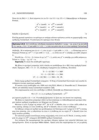 4.8. ΠΑΡΑΓΟΝΤΟΠΟΙΗΣΗ 139
΄Εστω ότι (a, 561) = 1. Αυτό σηµαίνει ότι (a, 3) = (a, 11) = (a, 17) = 1. Εφαρµόζουµε το ϑεώρηµα
Fermat:
a2
≡ 1mod3 ⇒ a561
≡ amod3
a10
≡ 1mod11 ⇒ a561
≡ amod11
a16
≡ 1mod17 ⇒ a561
≡ amod17,
δηλαδή το Ϲητούµενο.
Εντελώς ϕυσικά προκύπτει το ερώτηµα αν υπάρχει κάποια πρόταση η οποία να χαρακτηρίζει τους
αριθµους Carmichael. Η απάντηση στο ερώτηµα είναι ϑετική.
Πρόταση 4.8.6. Αν n σύνθετος, ελεύθερος τετραγώνου δηλαδή n = p1p2 · · · ps, µε pi pj για κάθε
i j, και pi−1 | (n − 1) για κάθε i = 1, 2, . . . , s τότε και µόνο τότε αν ο n είναι αριθµός Carmichael.
Απόδειξη. Αν a ακέραιος και (a, n) = 1, τότε (a, pi) = 1 για κάθε i = 1, 2, . . . , s. Εποµένως από το
ϑεώρηµα Fermat pi | api −1
− 1 για κάθε i = 1, 2, . . . , s, οπότε και api
≡ amodpi για κάθε ακέραιο
a.
Επειδή (pi − 1) | (n − 1), έπεται ότι pi | an−1
− 1, οπότε και an
≡ amodpi για κάθε ακέραιο a.
Τελικά n = p1p2 · · · ps | an
− a.
Σηµείωση Το ικανό ϑα αποδειχθεί αργότερα.
Με ϐάση το κριτήριο µπορούµε πολύ εύκολα να αποδείξουµε ότι ο 561 είναι αριθµός Carmi-
chael. Πράγµατι, 561 = 3 · 11 · 17, ελεύθερος τετραγώνου και σύνθετος. Επιπλέον
3 − 1 = 2 | 561 − 1 = 560
11 − 1 = 10 | 561 − 1 = 560
17 − 1 = 16 | 561 − 1 = 560 = 16 · 35.
Πόσοι όµως αριθµοί Carmichael υπάρχουν; Ο ίδιος ο Carmichael διατύπωσε την εικασία ότι
υπάρχουν άπειροι οµώνυµοι αριθµοί.
Η εικασία αυτή αποδείχθηε στα 1994 από τους W.R. Alford, A. Granville και C. Pomerance
«There are inﬁnitely many Carmichael numbers» [22].
Πιο συγκεκριµένα αυτό που απέδειξαν οι Alford, Granville και Pomerance ήταν ότι
#{n ∈ N : n ≤ x, n αριθµός Carmichael}  x2/7
για αρκετά µεγάλο x (x → ∞). Η απόδειξη ξεπερνάει τα όρια και τον σκοπό του παρόντος.
Με ϐάση τα παραπάνω µπορούµε πλέον να διατυπώσουµε το πιθανοθεωρητικό κριτήριο ελέγ-
χου πρώτων αριθµών στηριζόµενο στο ϑεώρηµα του Fermat.
Θέτουµε n από 3 µέχρι ας πούµε 1010
. Αν το 2n
≡ 2modn, τότε ο n είναι πολύ πιθανό να
είναι πρώτος, αλλιώς ο n είναι σύνθετος. (Αν 2n
2modn, τότε ο n είναι σύνθετος.)
Αν λάβουµε υπόψη τον αριθµό των ψευδοπρώτων στο διάστηµα από 1 µέχρι 2, 5·1010
ο οποίος
µας είναι γνωστός, τότε η πιθανότητα να είναι ο n σύνθετος και να ισχύει 2n
≡ 2modn είναι ένα
προς πενήντα χιλιάδες.
Το τελευταίο γνωστό αποτέλεσµα στους συγγραφείς είναι αυτό του R. Pinch, ο οποίος υπολό-
γισε ότι µέχρι το 1021
υπάρχουν 20138200 αριθµοί Carmichael.
Στη συνέχεια ϑα περιγράψουµε ένα κριτήριο ελέγχου πρώτων που αποτελεί ϐελτίωση του
προηγούµενου. Είναι το κριτήριο Miller-Rabin. Πρώτα από όλα παρατηρούµε ότι, αν p πρώτος
 