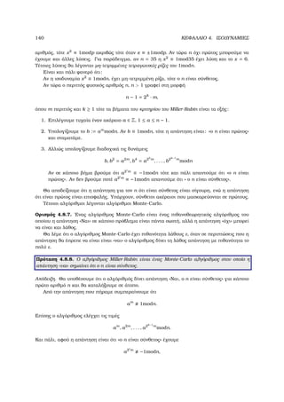 140 ΚΕΦΑΛΑΙΟ 4. ΙΣΟ∆ΥΝΑΜΙΕΣ
αριθµός, τότε x2
≡ 1modp ακριβώς τότε όταν x ≡ ±1modp. Αν τώρα n όχι πρώτος µπορούµε να
έχουµε και άλλες λύσεις. Για παράδειγµα, αν n = 35 η x2
≡ 1mod35 έχει λύση και το x = 6.
Τέτοιες λύσεις ϑα λέγονται µη-τετριµµένες τετραγωνικές ϱίζες του 1modn.
Είναι και πάλι ϕανερό ότι:
Αν η ισοδυναµία x2
≡ 1modn, έχει µη-τετριµµένη ϱίζα, τότε ο n είναι σύνθετος.
Αν τώρα ο περιττός ϕυσικός αριθµός n, n  1 γραφεί στη µορφή
n − 1 = 2k
· m,
όπου m περιττός και k ≥ 1 τότε τα ϐήµατα του κριτηρίου του Miller-Rabin είναι τα εξής:
1. Επιλέγουµε τυχαία έναν ακέραιο a ∈ Z, 1 ≤ a ≤ n − 1.
2. Υπολογίζουµε το b := am
modn. Αν b ≡ 1modn, τότε η απάντηση είναι: «ο n είναι πρώτος»
και σταµατάµε.
3. Αλλιώς υπολογίζουµε διαδοχικά τις δυνάµεις
b, b2
= a2m
, b4
= a22
m
, . . . , b2k−1
m
modn
Αν σε κάποιο ϐήµα ϐρούµε ότι a2i
m
≡ −1modn τότε και πάλι απαντούµε ότι «ο n είναι
πρώτος». Αν δεν ϐρούµε ποτέ a2i
m
≡ −1modn απαντούµε ότι « ο n είναι σύνθετος».
Θα αποδείξουµε ότι η απάντηση για τον n ότι είναι σύνθετος είναι σίγουρη, ενώ η απάντηση
ότι είναι πρώτος είναι επισφαλής. Υπάρχουν, σύνθετοι ακέραιοι που µασκαρεύονται σε πρώτους.
Τέτοιοι αλγόριθµοι λέγονται αλγόριθµοι Monte-Carlo.
Ορισµός 4.8.7. ΄Ενας αλγόριθµος Monte-Carlo είναι ένας πιθανοθεωρητικός αλγόριθµος του
οποίου η απάντηση «Ναι» σε κάποιο πρόβληµα είναι πάντα σωστή, αλλά η απάντηση «όχι» µπορεί
να είναι και λάθος.
Θα λέµε ότι ο αλγόριθµος Monte-Carlo έχει πιθανότητα λάθους ε, όταν σε περιπτώσεις που η
απάντηση ϑα έπρεπε να είναι είναι «ναι» ο αλγόριθµος δίνει τη λάθος απάντηση µε πιθανότητα το
πολύ ε.
Πρόταση 4.8.8. Ο αλγόριθµος Miller-Rabin είναι ένας Monte-Carlo αλγόριθµος στον οποίο η
απάντηση «ναι» σηµαίνει ότι ο n είναι σύνθετος.
Απόδειξη. Θα υποθέσουµε ότι ο αλγόριθµός δίνει απάντηση «Ναι, ο n είναι σύνθετος» για κάποιο
πρώτο αριθµό n και ϑα καταλήξουµε σε άτοπο.
Από την απάντηση που πήραµε συµπεραίνουµε ότι
am
1modn.
Επίσης ο αλγόριθµος ελέγχει τις τιµές
am
, a2m
, . . . , a2k−1
m
modn.
Και πάλι, αφού η απάντηση είναι ότι «ο n είναι σύνθετος» έχουµε
a2i
m
−1modn,
 