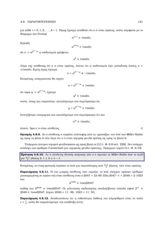 4.8. ΠΑΡΑΓΟΝΤΟΠΟΙΗΣΗ 141
για κάθε i = 0, 1, 2, . . . , k − 1. ΄Οµως έχουµε υποθέσει ότι ο n είναι πρώτος, οπότε σύµφωνα µε το
ϑεώρηµα του Fermat
an−1
≡ 1modn,
δηλαδή
a2kq
m
≡ 1modn
Αν x := a2k−1
m
η ισοδυναµία γράφεται
x2
≡ 1modn.
Λόγω της υπόθεσης ότι ο n είναι πρώτος, έπεται ότι η ισοδυναµία έχει µοναδικές λύσεις x =
±1modn. Εµείς όµως έχουµε
x = a2k−1
m
−1modn.
Εποµένως, αναγκαστικά ϑα ισχύει
x = a2k−1
m
≡ 1modn.
Αν τώρα y := a2k−2
m
, έχουµε
y2
≡ 1modn,
οπότε, όπως και παραπάνω, καταλήγουµε στο συµπέρασµα ότι
y = a2k−2
m
≡ 1modn.
Συνεχίζουµε επαγωγικά και καταλήγουµε στο συµπέρασµα ότι και
am
≡ 1modn,
άτοπο. ΄Αρα ο n είναι σύνθετος.
Ορισµός 4.8.9. Αν ο σύνθετος n περάσει ανέπαφος από τα «γρανάζια» του test των Miller-Rabin
ως προς τη ϐάση b τότε λέµε ότι ο n είναι ισχυρός ψευδο-πρώτος ως προς τη ϐάση b.
Υπάρχουν άπειροι ισχυροί ψευδοπρώτοι ως προς ϐάση το 2 [11, Θ. 6.6 σελ. 226]. ∆εν υπάρχει
ανάλογο των αριθµών Carmichael για ισχυρούς ψευδο-πρώτους. Πράγµατι ισχύει [11, Θ. 6.10]
Πρόταση 4.8.10. Αν n σύνθετος ϑετικός ακέραιος τότε ο n περνάει το Miller-Rabin test το πολύ
για n−1
4
-ϐάσεις b, 1 ≤ b ≤ n − 1.
Εποµένως, αν ένας ϕυσικός περάσει το test για περισσότερες από n−1
4
ϐάσεις, τότε είναι πρώτος.
Παρατήρηση 4.8.11. Ο πιο µικρός σύνθετος που περνάει το test ελέγχου πρώτων αριθµών
µασκαρεµένος σε πρώτο ενώ είναι σύνθετος είναι ο 2047 = 23·89. Εδώ 2047−1 = 2046 = 2·1023
και
21023
≡ 1mod2047
καθώς και 22046
≡ 1mod2047. Οι τελευταίες ισοδυναµίες υπολογίζονται εύκολα αφού 211
≡
2048 ≡ 1mod2047. Ισχύει 2046 = 11 · 86, 1023 = 11 · 93.
Παρατήρηση 4.8.12. Αποδεικνύεται ότι η πιθανότητα λάθους του αλγορίθµου είναι το πολύ
ε = 1
4
, αλλά ϑα παραλείψουµε την απόδειξη αυτή.
 