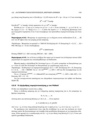 4.9. ΑΛΓΟΡΙΘΜΟΙ ΠΑΡΑΓΟΝΤΟΠΟΙΗΣΗΣ ΑΚΕΡΑΙΩΝ ΑΡΙΘΜΩΝ 143
για όλους τους διαιρέτες του n. Επειδή (p − 1) | B! έπεται ότι B! = (p − 1)t µε t ∈ Z και συνεπώς
2B!
≡ (2p−1
)t
modp
Επειδή 2p−1
≡ 1modp, τελικά προκύπτει ότι α ≡ 2B! ≡ 1modp.
Επειδή p | (α − 1) και p | n, έπεται ότι p | (α − 1, n) =: d και συνεπώς 1  p ≤ d. Αν d = n,
ϑα είχαµε n | (α − 1). ΄Οµως το α − 1  n οπότε ϑα έπρεπε α = 1. Εποµένως ϐρίσκουµε έναν
µη-τετριµµένο παράγοντα d του n και συνεχίζουµε την προσπάθεια παραγοντοποίησης των d και
n/d.
Παρατήρηση 4.9.2. Μπορούµε να εργαστούµε µε το ελάχιστο κοινό πολλαπλάσιο [1, 2, . . . , B]
αντί του B! αφού είναι πιο µικρός γενικά ακέραιος.
Παράδειγµα. Θεωρούµε τον ϕυσικό n = 540143. Επιλέγουµε B = 8. Εποµένως k := [1, 2, . . . , 8] =
840. Θέτουµε a = 2 και υπολογίζουµε
2840
≡ 53047modn
Επίσης (53047, n) = 421 συνεπώς 540143 − 421 · 1283.
Παρατήρηση 4.9.3. Αν το B που επιλέξαµε δεν αρκεί για το σκοπό του επιλέγουµε κάποιο άλλο
µεγαλύτερο του αρχικού και επαναλαµβάνουµε τη διαδικασία.
Μερικές ϕορές ο αλγόριθµος δεν λειτουργεί για a = 2, οπότε µπορούµε να δοκιµάσουµε για
a = 3 και αν πάλι δεν λειτουργεί να δοκιµάσουµε µε µεγαλύτερες τιµές του a.
Παράδειγµα. Επιθυµούµε να παραγοντοποιήσουµε τον n = 187. Επιλέγουµε B = 15. Εποµένως
k = [1, 2, . . . , 15] = 360360. Για a = 2 ο (2360360
− 1, 187) = 187 και δεν καταφέρνουµε να τον
παραγοντοποιήσουµε.
Για a = 3 έχουµε 3360360
− 1 ≡ 66mod187 και εποµένως (3360360
− 1, 187) = (66, 187) = 11.
Συνεπώς 187 = 11 · 17.
Για µια ντετερµινιστική προσέγγιση του αλγόριθµου παραπέµπουµε στο άρθρο του Bartosz
Zraler [5].
4.9.3 Ο αλγόριθµος παραγοντοποίησης ϱ του Pollard
Η ιδέα του αλγόριθµου αυτού είναι η εξής:
΄Εστω n σύνθετος ακέραιος και p ο ελάχιστος πρώτος παράγοντας του n. Αν µπορούµε να
ϐρούµε ακέραιους
x0, x1, x2, . . . , x
τέτοιους ώστε για κάποιους δείκτες i, j ∈ {0, 1, 2, . . . , } να ισχύουν
xi ≡ xjmodp και xi xjmodn
τότε ο (xi − xj, n) είναι ένας γνήσιος διαιρέτης του n αφού p | (xi − xj, n) | n και (xi − xj, n) n.
Τα ερωτήµατα που προκύπτουν είναι πώς ϑα επιλέξουµε τα xi και στη συνέχεια µε ποιον
σύντοµο τρόπο ϑα διαπιστώσουµε την ύπαρξη ενός κατάλληλου Ϲευγαριού µε τις παραπάνω ιδιό-
τητες. Είναι ϕανερό ότι ο υπολογισµός του (xi − xj, n) για όλους τους δείκτες 0 ≤ i, j ≤ είναι µια
αρκετά χρονοβόρα διαδικασία.
 