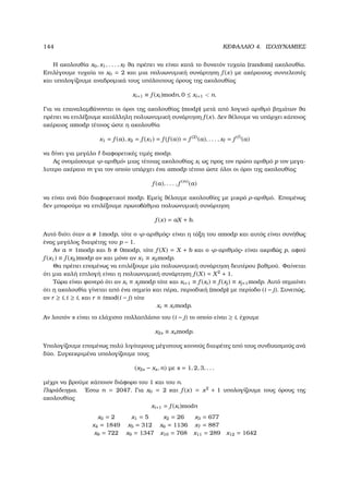 144 ΚΕΦΑΛΑΙΟ 4. ΙΣΟ∆ΥΝΑΜΙΕΣ
Η ακολουθία x0, x1, . . . , x ϑα πρέπει να είναι κατά το δυνατόν τυχαία (random) ακολουθία.
Επιλέγουµε τυχαία το x0 = 2 και µια πολυωνυµική συνάρτηση f (x) µε ακέραιους συντελεστές
και υπολογίζουµε αναδροµικά τους υπόλοιπους όρους της ακολουθίας
xi+1 ≡ f (xi)modn, 0 ≤ xi+1  n.
Για να επαναλαµβάνονται οι όροι της ακολουθίας (modp) µετά από λογικό αριθµό ϐηµάτων ϑα
πρέπει να επιλέξουµε κατάλληλη πολυωνυµική συνάρτηση f (x). ∆εν ϑέλουµε να υπάρχει κάποιος
ακέραιος amodp τέτοιος ώστε η ακολουθία
x1 = f (a), x2 = f (x1) = f (f (a)) = f (2)
(a), . . . , x = f ( )
(a)
να δίνει για µεγάλο διαφορετικές τιµές modp.
Ας ονοµάσουµε «ρ-αριθµό» µιας τέτοιας ακολουθίας xi ως προς τον πρώτο αριθµό p τον µεγα-
λυτερο ακέραιο m για τον οποίο υπάρχει ένα amodp τέτοιο ώστε όλοι οι όροι της ακολουθίας
f (a), . . . , f (m)
(a)
να είναι ανά δύο διαφορετικοί modp. Εµείς ϑέλουµε ακολουθίες µε µικρό ρ-αριθµό. Εποµένως
δεν µπορούµε να επιλέξουµε πρωτοβάθµια πολυωνυµική συνάρτηση
f (x) = aX + b.
Αυτό διότι όταν a 1modp, τότε ο «ρ-αριθµός» είναι η τάξη του amodp και αυτός είναι συνήθως
ένας µεγάλος διαιρέτης του p − 1.
Αν a ≡ 1modp και b 0modp, τότε f (X) = X + b και ο «ρ-αριθµός» είναι ακριβώς p, αφού
f (x1) ≡ f (x2)modp αν και µόνο αν x1 ≡ x2modp.
Θα πρέπει εποµένως να επιλέξουµε µία πολυωνυµική συνάρτηση δευτέρου ϐαθµού. Φαίνεται
ότι µια καλή επιλογή είναι η πολυωνυµική συνάρτηση f (X) = X2
+ 1.
Τώρα είναι ϕανερό ότι αν xi ≡ xjmodp τότε και xi+1 ≡ f (xi) ≡ f (xj) ≡ xj+1modp. Αυτό σηµαίνει
ότι η ακολουθία γίνεται από ένα σηµείο και πέρα, περιοδική (modp) µε περίοδο (i − j). Συνεπώς,
αν r ≥ i, t ≥ i, και r ≡ tmod(i − j) τότε
xr ≡ xtmodp.
Αν λοιπόν s είναι το ελάχιστο πολλαπλάσιο του (i − j) το οποίο είναι ≥ i, έχουµε
x2s ≡ xsmodp.
Υπολογίζουµε εποµένως πολύ λιγότερους µέγιστους κοινούς διαιρέτες από τους συνδυασµούς ανά
δύο. Συγκεκριµένα υπολογίζουµε τους
(x2s − xs, n) µε s = 1, 2, 3, . . .
µέχρι να ϐρούµε κάποιον διάφορο του 1 και του n.
Παράδειγµα. ΄Εστω n = 2047. Για x0 = 2 και f (x) = x2
+ 1 υπολογίζουµε τους όρους της
ακολουθίας
xi+1 = f (xi)modn
x0 = 2 x1 = 5 x2 = 26 x3 = 677
x4 = 1849 x5 = 312 x6 = 1136 x7 = 887
x8 = 722 x9 = 1347 x10 = 768 x11 = 289 x12 = 1642
 