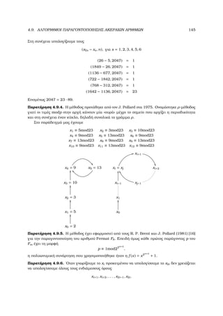 4.9. ΑΛΓΟΡΙΘΜΟΙ ΠΑΡΑΓΟΝΤΟΠΟΙΗΣΗΣ ΑΚΕΡΑΙΩΝ ΑΡΙΘΜΩΝ 145
Στη συνέχεια υπολογίζουµε τους
(x2s − xs, n), για s = 1, 2, 3, 4, 5, 6
(26 − 5, 2047) = 1
(1849 − 26, 2047) = 1
(1136 − 677, 2047) = 1
(722 − 1842, 2047) = 1
(768 − 312, 2047) = 1
(1642 − 1136, 2047) = 23
Εποµένως 2047 = 23 · 89.
Παρατήρηση 4.9.4. Η µέθοδος προτάθηκε από τον J. Pollard στα 1975. Ονοµάστηκε ρ-µέθοδος
γιατί οι τιµές modp στην αρχή κάνουν µία «ουρά» µέχρι το σηµείο που αρχίζει η περιοδικότητα
και στη συνέχεια έναν κύκλο, δηλαδή συνολικά το γράµµα ρ.
Στο παράδειγµά µας έχουµε
x1 ≡ 5mod23 x2 ≡ 3mod23 x3 ≡ 10mod23
x4 ≡ 9mod23 x5 ≡ 13mod23 x6 ≡ 9mod23
x7 ≡ 13mod23 x8 ≡ 9mod23 x9 ≡ 13mod23
x10 ≡ 9mod23 x11 ≡ 13mod23 x12 ≡ 9mod23
xi+1

x4 = 9

x5 = 13 xi = xj
11
xi+2
x3 = 10
OO
xi−1
OO
xj−1
WW
x2 = 3
OO
x1
x1 = 5
OO
x0
OO
x0 = 2
OO
Παρατήρηση 4.9.5. Η µέθοδος έχει εφαρµοστεί από τους R. P. Brent και J. Pollard (1981) [16]
για την παραγοντοποίηση του αριθµού Fermat F8. Επειδή όµως κάθε πρώτος παράγοντας p του
Fm έχει τη µορφή
p ≡ 1mod22m+2
,
η πολυωνυµική συνάρτηση που χρησιµοποιήθηκε ήταν η f (x) = x2m+2
+ 1.
Παρατήρηση 4.9.6. ΄Οταν γνωρίζουµε το xi προκειµένου να υπολογίσουµε το x2i δεν χρειάζεται
να υπολογίσουµε όλους τους ενδιάµεσους όρους
xi+1, xi+2, . . . , x2i−1, x2i.
 