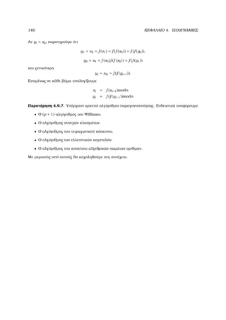 146 ΚΕΦΑΛΑΙΟ 4. ΙΣΟ∆ΥΝΑΜΙΕΣ
Αν yi = x2i παρατηρούµε ότι
y1 = x2 = f (x1) = f (f (x0)) = f (f (y0)),
y2 = x4 = f (x3)f (f (x2)) = f (f (y1))
και γενικότερα
yi = x2i = f (f (yi−1)).
Εποµένως σε κάθε ϐήµα υπολογίζουµε
xi = f (xi−1)modn
yi = f (f (yi−1))modn
Παρατήρηση 4.9.7. Υπάρχουν αρκετοί αλγόριθµοι παραγοντοποίησης. Ενδεικτικά αναφέρουµε
• Ο (p + 1)-αλγόριθµος του Williams.
• Ο αλγόριθµος συνεχών κλασµάτων.
• Ο αλγόριθµος του τετραγωνικού κόσκινου.
• Ο αλγόριθµος των ελλειπτικών καµπυλών.
• Ο αλγόριθµος του κοσκίνου αλγεβρικών σωµάτων αριθµών.
Με µερικούς από αυτούς ϑα ασχοληθούµε στη συνέχεια.
 