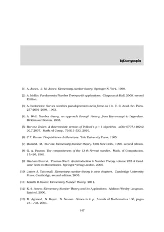 Βιβλιογραφία
[1] A. Jones, J. M. Jones: Elementary number theory. Springer N. York, 1998.
[2] A. Mollin: Fundamental Number Theory with applications. Chapman  Hall, 2008. second
Edition.
[3] A. Rotkiewicz: Sur les nombres pseudopremiers de la forme ax + b. C. R. Acad. Sci. Paris,
257:2601–2604, 1963.
[4] A. Weil: Number theory, an approach through history, from Hammurapi to Legendere.
Birkh¨auser Boston, 1983.
[5] Bartosz Zraler: A deterministic version of Pollard’s p − 1-algorithm. arXiv:0707.4102v2
30.7.2007. Math. of Comp., 79:513–533, 2010.
[6] C.F. Gauss: Disquisitiones Arithmeticae. Yale University Press, 1965.
[7] Damvid, M, Burton: Elementary Number Theory. UBS New Delhi, 1998. second edition.
[8] G. A. Paxson: The compositeness of the 13-th Fermat number. Math. of Computation,
15:420, 1961.
[9] Graham Everest, Thomas Ward: An Introduction to Number Theory, volume 232 of Grad-
uate Texts in Mathematics. Springer-Verlag London, 2005.
[10] James J. Tattersall: Elementary number theory in nine chapters. Cambridge University
Press, Cambridge, second edition, 2005.
[11] Keneth H.Rosen: Elementary Number Theory. 2011.
[12] K.H. Rosen: Elementary Number Theory and Its Applications. Addison-Wesley Longman,
Limited, 2000.
[13] M. Agrawal, N. Kayal, N. Saxena: Primes is in p. Annals of Mathematics 160, pages
781–793, 2004.
147
 
