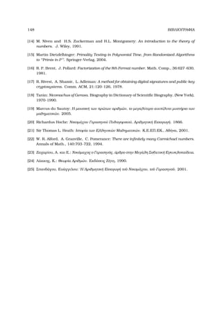 148 ΒΙΒΛΙΟΓΡΑΦΙΑ
[14] M. Niven and H.S. Zuckerman and H.L. Montgomery: An introduction to the theory of
numbers. J. Wiley, 1991.
[15] Martin Dietzfelbinger: Primality Testing in Polynomial Time, from Randomized Algorithms
to ‘‘Primis in P’’. Springer-Verlag, 2004.
[16] R. P. Brent, J. Pollard: Factorization of the 8th Fermat number. Math. Comp., 36:627–630,
1981.
[17] R. Rivest, A. Shamir, L. Adleman: A method for obtaining digital signatures and public-key
cryptosystems. Comm. ACM, 21:120–126, 1978.
[18] Tar´an: Nicomachus of Gerasa. Biography in Dictionary of Scientiﬁc Biography, (New York),
1970-1990.
[19] Marcus du Sautoy: Η µουσική των πρώτων αριθµών, το µεγαλύτερο ανεπίλυτο µυστήριο των
µαθηµατικών. 2005.
[20] Richardus Hoche: Νικοµάχου Γερασηνού Πυθαγορικού, Αριθµητική Εισαγωγή. 1866.
[21] Sir Thomas L. Heath: Ιστορία των Ελληνικών Μαθηµατικών. Κ.Ε.ΕΠ.ΕΚ., Αθήνα, 2001.
[22] W. R. Alford, A. Granville, C. Pomerance: There are inﬁnitely many Carmichael numbers.
Annals of Math., 140:703–722, 1994.
[23] Ζαχαρίου, Α. και Ε.: Νικόµαχος ο Γερασηνός, άρθρο στην Μεγάλη Σοβιετική Εγκυκλοπαίδεια.
[24] Λάκκης, Κ.: Θεωρία Αριθµών. Εκδόσεις Ζήτη, 1990.
[25] Σπανδάγου, Ευάγγελου: ῾Η ᾿Αριθµητική Εἰσαγωγή το῀υ Νικοµάχου, το῀υ Γερασηνο῀υ. 2001.
 
