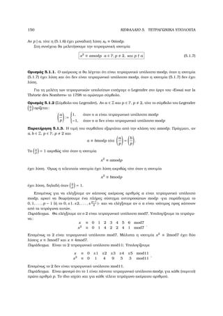 150 ΚΕΦΑΛΑΙΟ 5. ΤΕΤΡΑΓΩΝΙΚΑ ΥΠΟΛΟΙΠΑ
Αν p | a, τότε η (5.1.6) έχει µοναδική λύση x0 ≡ 0modp.
Στη συνέχεια ϑα µελετήσουµε την τετραγωνική ισοτιµία
x2
≡ amodp a ∈ P, p 2, και p a (5.1.7)
Ορισµός 5.1.1. Ο ακέραιος a ϑα λέγεται ότι είναι τετραγωνικό υπόλοιπο modp, όταν η ισοτιµία
(5.1.7) έχει λύση και ότι δεν είναι τετραγωνικό υπόλοιπο modp, όταν η ισοτιµία (5.1.7) δεν έχει
λύση.
Για τη µελέτη των τετραγωνικών υπολοίπων εισήγαγε ο Legendre στο έργο του «Essai sur la
Th´eorie des Nombres» το 1798 το οµώνυµο σύµβολο.
Ορισµός 5.1.2 (Σύµβολο του Legendre). Αν a ∈ Z και p ∈ P, p 2, τότε το σύµβολο του Legendre
a
p
ορίζεται:
a
p
:=



1, όταν ο a είναι τετραγωνικό υπόλοιπο modp
−1, όταν ο a δεν είναι τετραγωνικό υπόλοιπο modp
Παρατήρηση 5.1.3. Η τιµή του συµβόλου εξαρτάται από την κλάση του amodp. Πράγµατι, αν
a, b ∈ Z, p ∈ P, p 2 και
a ≡ bmodp τότε
a
p
=
b
p
.
Το a
p
= 1 ακριβώς τότε όταν η ισοτιµία
x2
≡ amodp
έχει λύση. ΄Οµως η τελευταία ισοτιµία έχει λύση ακριβώς τότε όταν η ισοτιµία
x2
≡ bmodp
έχει λύση, δηλαδή όταν b
p
= 1.
Εποµένως για να ελέγξουµε αν κάποιος ακέραιος αριθµός a είναι τετραγωνικό υπόλοιπο
modp, αρκεί να ϑεωρήσουµε ένα πλήρες σύστηµα αντιπροσώπων modp -για παράδειγµα το
0, 1, . . . , p − 1 (ή το 0, ±1, ±2, . . . , ±p−1
2
)- και να ελέγξουµε αν ο a είναι ισότιµος προς κάποιον
από τα τετράγωνα αυτών.
Παράδειγµα. Θα ελέγξουµε αν ο 2 είναι τετραγωνικό υπόλοιπο mod7. Υπολογίζουµε τα τετράγω-
να:
x ≡ 0 1 2 3 4 5 6 mod7
x2
≡ 0 1 4 2 2 4 1 mod7
.
Εποµένως το 2 είναι τετραγωνικό υπόλοιπο mod7. Μάλιστα η ισοτιµία x2
≡ 2mod7 έχει δύο
λύσεις x ≡ 3mod7 και x ≡ 4mod7.
Παράδειγµα. Είναι το 2 τετραγωνικό υπόλοιπο mod11; Υπολογίζουµε
x ≡ 0 ±1 ±2 ±3 ±4 ±5 mod11
x2
≡ 0 1 4 9 5 3 mod11
.
Εποµένως το 2 δεν είναι τετραγωνικό υπόλοιπο mod11.
Παράδειγµα. Είναι ϕανερό ότι το 1 είναι πάντοτε τετραγωνικό υπόλοιπο modp, για κάθε (περιττό)
πρώτο αριθµό p. Το ίδιο ισχύει και για κάθε τέλειο τετράγωνο ακέραιου αριθµού.
 