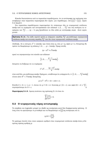 5.2. Ο ΤΕΤΡΑΓΩΝΙΚΟΣ ΝΟΜΟΣ ΑΝΤΙΣΤΡΟΦΗΣ 151
Εύκολα διαπιστώνεται από τα παραπάνω παραδείγµατα, ότι το αντίστροφο της πρότασης που
αναφέραµε στην παραπάνω παρατήρηση δεν ισχύει, για παράδειγµα, ενώ 5
11
= 3
11
, ισχύει
5 3mod11
Στα παραπάνω παραδείγµατα παρατηρούµε ότι παίρνουµε όλα τα τετραγωνικά υπόλοιπα
modp από τα τετράγωνα των αντιπροσώπων των κλάσεων 1, 2, . . . ,
p−1
2
και στη συνέχεια τα τε-
τράγωνα των
p+1
2
, . . . , (p − 1) µας ξαναδίνουν τα ίδια αλλά µε αντίστροφη σειρά. Αυτό ισχύει
γενικά
Πρόταση 5.1.4. Για κάθε περιττό πρώτο p υπάρχουν ακριβώς
p−1
2
µη-ισοδύναµα τετραγωνικά
υπόλοιπα modp και συνεπώς ακριβώς
p−1
2
που δεν είναι τετραγωνικά υπόλοιπα modp.
Απόδειξη. Αν η ισοτιµία x2
≡ amodp, έχει λύση έστω x0 τότε p x0 αφού p a. Εποµένως ϑα
πρέπει να ϑεωρήσουµε τις κλάσεις 1, 2, . . . , p − 1modp. ΄Οµως επειδή
(p − x)2
≡ x2
modp
αρκεί να περιοριστούµε στο σύνολο των κλάσεων
1, 2, . . . ,
p − 1
2
modp .
Αποµένει να δείξουµε ότι τα τετράγωνα
12
, 22
, . . . ,
(p − 1)2
4
modp
είναι ανά δύο, µη ισοδύναµα modp. Πράγµατι, υποθέτουµε ότι υπάρχουν b, c ∈ 1, 2, . . . ,
p−1
2
modp
τέτοιοι ώστε b2
= c2
modp. Εποµένως
p | (c2
− b2
) = (b − c)(b + c).
Επειδή 2 ≤ b + c ≤ p − 1, έπεται ότι p (b + c). Συνεπώς p | (b − c), και αφού |b − c| ≤ p−1
2
,
συµπεραίνουµε ότι b = c.
Παρατήρηση 5.1.5. ΄Αµεση συνέπεια της πρότασης 5.1.4 είναι ότι
p−1
a=1
a
p
= 0.
5.2 Ο τετραγωνικός νόµος αντιστροφής
Το σύµβολο του Legendre µπορεί να ιδωθεί ως συνάρτηση κατά δύο διαφορετικούς τρόπους. Ο
ένας είναι να κρατήσουµε το p σταθερό και να ϑεωρήσουµε το a
p
ως συνάρτηση του a:
χp(a) =
a
p
.
Το ερώτηµα λοιπόν είναι ποιοι ακέραιοι αριθµοί είναι τετραγωνικά υπόλοιπα modp όπου p δο-
σµένος πρώτος αριθµός p.
 