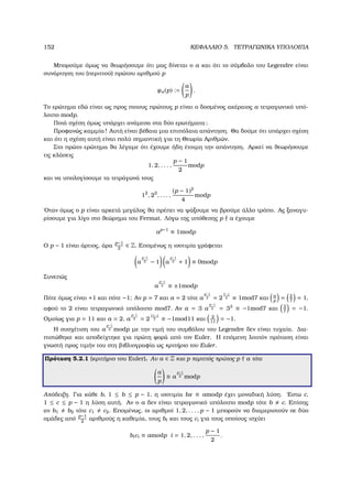 152 ΚΕΦΑΛΑΙΟ 5. ΤΕΤΡΑΓΩΝΙΚΑ ΥΠΟΛΟΙΠΑ
Μπορούµε όµως να ϑεωρήσουµε ότι µας δίνεται ο a και ότι το σύµβολο του Legendre είναι
συνάρτηση του (περιττού) πρώτου αριθµού p
ψa(p) :=
a
p
.
Το ερώτηµα εδώ είναι ως προς ποιους πρώτους p είναι ο δοσµένος ακέραιος a τετραγωνικό υπό-
λοιπο modp.
Ποιά σχέση όµως υπάρχει ανάµεσα στα δύο ερωτήµατα;
Προφανώς καµµία! Αυτή είναι ϐέβαια µια επιπόλαια απάντηση. Θα δούµε ότι υπάρχει σχέση
και ότι η σχέση αυτή είναι πολύ σηµαντική για τη Θεωρία Αριθµών.
Στο πρώτο ερώτηµα ϑα λέγαµε ότι έχουµε ήδη έτοιµη την απάντηση. Αρκεί να ϑεωρήσουµε
τις κλάσεις
1, 2, . . . ,
p − 1
2
modp
και να υπολογίσουµε τα τετράγωνά τους
12
, 22
, . . . ,
(p − 1)2
4
modp
΄Οταν όµως ο p είναι αρκετά µεγάλος ϑα πρέπει να ψάξουµε να ϐρούµε άλλο τρόπο. Ας ξαναγυ-
ϱίσουµε για λίγο στο ϑεώρηµα του Fermat. Λόγω της υπόθεσης p a έχουµε
ap−1
≡ 1modp
Ο p − 1 είναι άρτιος, άρα
p−1
2
∈ Z. Εποµένως η ισοτιµία γράφεται
a
p−1
2 − 1 a
p−1
2 + 1 ≡ 0modp
Συνεπώς
a
p−1
2 ≡ ±1modp
Πότε όµως είναι +1 και πότε −1; Αν p = 7 και a = 2 τότε a
p−1
2 = 2
7−1
2 ≡ 1mod7 και a
p
= 2
7
= 1,
αφού το 2 είναι τετραγωνικό υπόλοιπο mod7. Αν a = 3 a
p−1
2 = 33
≡ −1mod7 και 3
7
= −1.
Οµοίως για p = 11 και a = 2, a
p−1
2 = 2
11−1
2 ≡ −1mod11 και 2
11
= −1.
Η συσχέτιση του a
p−1
2 modp µε την τιµή του συµβόλου του Legendre δεν είναι τυχαία. ∆ια-
πιστώθηκε και αποδείχτηκε για πρώτη ϕορά από τον Euler. Η επόµενη λοιπόν πρόταση είναι
γνωστή προς τιµήν του στη ϐιβλιογραφία ως κριτήριο του Euler.
Πρόταση 5.2.1 (κριτήριο του Euler). Αν a ∈ Z και p περιττός πρώτος p a τότε
a
p
≡ a
p−1
2 modp
Απόδειξη. Για κάθε b, 1 ≤ b ≤ p − 1, η ισοτιµία bx ≡ amodp έχει µοναδική λύση. ΄Εστω c,
1 ≤ c ≤ p − 1 η λύση αυτή. Αν ο a δεν είναι τετραγωνικό υπόλοιπο modp τότε b c. Επίσης
αν b1 b2 τότε c1 c2. Εποµένως, οι αριθµοί 1, 2, . . . , p − 1 µπορούν να διαµεριστούν σε δύο
οµάδες από
p−1
2
αριθµούς η καθεµία, τους bi και τους ci για τους οποίους ισχύει
bici ≡ amodp i = 1, 2, . . . ,
p − 1
2
.
 