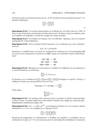 154 ΚΕΦΑΛΑΙΟ 5. ΤΕΤΡΑΓΩΝΙΚΑ ΥΠΟΛΟΙΠΑ
Οι δυνατές τιµές του αριστερού µέλους είναι 2, −2 ή 0. Επειδή p περιττός πρώτος ϑα έχουµε = 0,
δηλαδή το Ϲητούµενο
a
p
=
s
i=1
ai
p
.
Παρατήρηση 5.2.3. Το κριτήριο δηµοσιεύθηκε µε απόδειξη από τον Euler γύρω στα 1760. Ο
ίδιος το είχε ανακοινώσει περισσότερα από δέκα χρόνια πριν. Εννοείται χωρίς την έκφραση µέσω
του συµβόλου του Legendre, το οποίο δεν υπήρχε την εποχή του Euler.
Παρατήρηση 5.2.4. Η απόδειξη που δώσαµε είναι του Dirichlet. Αργότερα, µετά την επόµενη
παράγραφο ϑα το ξαναποδείξουµε.
Παρατήρηση 5.2.5. Από το πόρισµα 5.2.2.2 προκύπτει ότι η συνάρτηση χp(·) είναι πολλαπλα-
σιαστική:
χp(a · b) = χp(a)χp(b).
Εποµένως, αν συµβολίσουµε την έννοια του τετραγωνικού υπολοίπου µε τη συντοµογραφία QR
και αυτή του µη-τετραγωνικού υπολοίπου µε NQR, έχουµε τον ακόλουθο πίνακα πολλαπλασια-
σµού:
QR × QR = QR
QR × NQR = NQR
NQR × NQR = QR
Παρατήρηση 5.2.6. Μπορούµε να επεκτείνουµε το σύµβολο του Legendre και για ακέραιους a
οι οποίοι διαιρούνται µε p ϑέτοντας
a
p
= 0, όταν p | a.
Οι ιδιότητες, αν a ≡ bmodp τότε a
p
= b
p
και ab
p
= a
p
b
p
συνεχίζουν να ισχύουν. Επίσης, το
πλήθος των λύσεων της ισοτιµίας δίνεται από τον τύπο
# xmodp : x2
≡ amodp = 1 +
a
p
.
Τέλος ισχύει
p−1
a=0
a
p
= 0.
Παρατήρηση 5.2.7. Στο ερώτηµα πόσο πρακτικό είναι το κριτήριο του Euler απάντηση έδωσε
ο ίδιος ο Gauss: «In praxi nullun fere usum habeat» δηλαδή «στην πράξη έχει µηδενική αξία»,
Disquisitiones Arithmeticae άρθρο 106.
Παρατήρηση 5.2.8. Αν a = εa
s
i=1 p
vp(a)
i , η µονοσήµαντη ανάλυση του a σε γινόµενο πρώτων
παραγόντων, εa ∈ {±1}, τότε σύµφωνα µε το πόρισµα 5.2.2.2
a
p
=
εa
p
s
i=1
pi
p
.
Εποµένως ϑα µπορούσαµε να υπολογίσουµε το σύµβολο του Legendre, αν γνωρίζαµε πώς να
υπολογίσουµε το
q
p
, q ∈ P. Για τον σκοπό µας αυτό σε πρώτο ϐήµα ϑα αποδείξουµε το παρακάτω
 