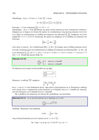 156 ΚΕΦΑΛΑΙΟ 5. ΤΕΤΡΑΓΩΝΙΚΑ ΥΠΟΛΟΙΠΑ
Παράδειγµα. Αν p = 17 και a = 7 τότε
p−1
2
= 8 και
S = 7, 14 , 4, 11 , 1, 8, 15 , 5 .
Συνεπώς r = 3 και εποµένως 7
17
= (−1)3
= −1.
Παράδειγµα. Αν a = 2 ϑα εξετάσουµε ως προς ποιους πρώτους p είναι τετραγωνικό υπόλοιπο.
Σύµφωνα µε το λήµµα του Gauss ϑα πρέπει να υπολογίσουµε τους άρτιους ανάµεσα στο
p
2
και
το p. Αρκεί να υπολογίσουµε το πλήθος των ακέραιων στο διάστηµα
p
4
,
p
2
. Γράφουµε τον p στη
µορφή 8k + , = 1, 3, 5 ή 7. Εποµένως, ϑα πρέπει να ελέγξουµε αν το πλήθος των ακέραιων στο
διάστηµα
2k +
4
, 4k +
2
,
είναι άρτιο ή περιττό. Στο υποδιάστηµα 2k + 4
, 4k + 4
υπάρχει άρτιο πλήθος ακέραιων (αυτό
είναι 2k, εποµένως αρκεί να υπολογίσουµε το πλήθος των ακέραιων στο διάστηµα 4k + 4
, 4k + 2
ή στο διάστηµα 4
, 2
. Αν = 1, τότε r = 0, αν = 3 τότε r = 1 αν = 5 τότε r = 1 και αν = 7
τότε r = 2. Εποµένως έχουµε δείξει ότι:
Πόρισµα 5.2.10.
2
p
=



+1 όταν p ≡ ±1mod8
−1 όταν p ≡ ±3mod8
Το πόρισµα αυτό µπορεί να διατυπωθεί και ως εξής:
2
p
= (−1)
p2−1
8
Πράγµατι, ο εκθέτης
p2
−1
8
γράφεται
1
2
(p − 1)
2
(p + 1)
2
Οι p − 1 και p + 1 είναι διαδοχικοί άρτιοι. ΄Αρα µόνο ο ένας διαιρείται µε 4. Εποµένως ο εκθέτης
είναι άρτιος όταν ο παράγοντας αυτός διαιρείται µε 8 δηλαδή όταν p ≡ ±1mod8 και περιττός,
όταν δεν διαιρείται µε 8, δηλαδή όταν p ≡ ±3mod8.
Με τη ϐοήθεια του λήµµατος του Gauss ϑα αποδείξουµε την άκολουθη:
Πρόταση 5.2.11. Αν p περιττός πρώτος και a ακέραιος, p a τότε
a
p
= (−1)
p−1
2
k=1
ka
p
Απόδειξη. Θεωρούµε τους αριθµούς
a, 2a, . . . ,
1
2
(p − 1)a
τους οποίους διαιρούµε µε p και έχουµε για k, 1 ≤ k ≤ p−1
s
:
ka = pqk + vk µε qk, vk ∈ Z και 0 ≤ vk ≤ p − 1.
 