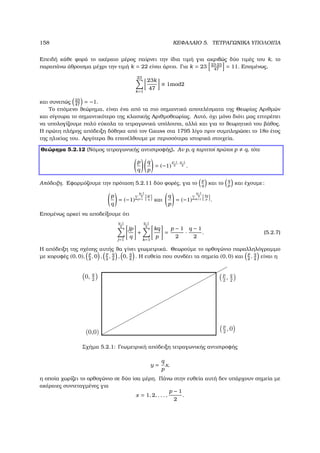 158 ΚΕΦΑΛΑΙΟ 5. ΤΕΤΡΑΓΩΝΙΚΑ ΥΠΟΛΟΙΠΑ
Επειδή κάθε ϕορά το ακέραιο µέρος παίρνει την ίδια τιµή για ακριβώς δύο τιµές του k, το
παραπάνω άθροισµα µέχρι την τιµή k = 22 είναι άρτιο. Για k = 23 23·23
47
= 11. Εποµένως,
23
k=1
23k
47
≡ 1mod2
και συνεπώς 23
47
= −1.
Το επόµενο ϑεώρηµα, είναι ένα από τα πιο σηµαντικά αποτελέσµατα της Θεωρίας Αριθµών
και σίγουρα το σηµαντικότερο της κλασικής Αριθµοθεωρίας. Αυτό, όχι µόνο διότι µας επιτρέπει
να υπολογίζουµε πολύ εύκολα τα τετραγωνικά υπόλοιπα, αλλά και για το ϑεωρητικό του ϐάθος.
Η πρώτη πλήρης απόδειξη δόθηκε από τον Gauss στα 1795 λίγο πριν συµπληρώσει το 18ο έτος
της ηλικίας του. Αργότερα ϑα επανέλθουµε µε περισσότερα ιστορικά στοιχεία.
Θεώρηµα 5.2.12 (Νόµος τετραγωνικής αντιστροφής). Αν p, q περιττοί πρώτοι p q, τότε
p
q
q
p
= (−1)
p−1
2
·q−1
2 .
Απόδειξη. Εφαρµόζουµε την πρόταση 5.2.11 δύο ϕορές, για το
p
q
και το
q
p
και έχουµε:
p
q
= (−1)
q−1
2
j=1
jp
q και
q
p
= (−1)
q−1
2
k=1
kq
p .
Εποµένως αρκεί να αποδείξουµε ότι
q−1
2
j=1
jp
q
+
q−1
2
k=1
kq
p
=
p − 1
2
·
q − 1
2
. (5.2.7)
Η απόδειξη της σχέσης αυτής ϑα γίνει γεωµετρικά. Θεωρούµε το ορθογώνιο παραλληλόγραµµο
µε κορυφές (0, 0),
p
2
, 0 ,
p
2
,
q
2
, 0,
q
2
. Η ευθεία που συνδέει τα σηµεία (0, 0) και
p
2
,
q
2
είναι η
Σχήµα 5.2.1: Γεωµετρική απόδειξη τετραγωνικής αντιστροφής
y =
q
p
x,
η οποία χωρίζει το ορθογώνιο σε δύο ίσα µέρη. Πάνω στην ευθεία αυτή δεν υπάρχουν σηµεία µε
ακέραιες συντεταγµένες για
x = 1, 2, . . . ,
p − 1
2
.
 