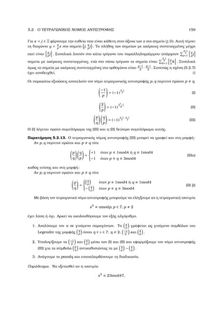 5.2. Ο ΤΕΤΡΑΓΩΝΙΚΟΣ ΝΟΜΟΣ ΑΝΤΙΣΤΡΟΦΗΣ 159
Για x = j ∈ Z ϕέρνουµε την ευθεία που είναι κάθετη στον άξονα των x στο σηµείο (j, 0). Αυτή τέµνει
τη διαγώνιο y = q
p
x στο σηµείο j,
q
p
j . Το πλήθος των σηµείων µε ακέραιες συντεταγµένες µέχρι
εκεί είναι
q
p
j . Συνολικά λοιπόν στο κάτω τρίγωνο του παραλληλογράµµου υπάρχουν
p−1
2
j=1
q
p
j
σηµεία µε ακέραιες συντεταγµένες, ενώ στο πάνω τρίγωνο τα σηµεία είναι
q−1
2
k=1
p
q
k . Συνολικά
όµως τα σηµεία µε ακέραιες συντεταγµένες στο ορθογώνιο είναι
p−1
2
· q−1
2
. Συνεπώς η σχέση (5.2.7)
έχει αποδειχθεί.
Οι παρακάτω εξισώσεις αποτελούν τον νόµο τετραγωνικής αντιστροφής p, q περιττοί πρώτοι p q.
−1
p
= (−1)
p−1
2 (Ι)
2
p
= (−1)
p2−1
8 (ΙΙ)
p
q
q
p
= (−1)
p−1
2
·q−1
2 (ΙΙΙ)
Η (Ι) λέγεται πρώτο συµπλήρωµα της (ΙΙΙ) και η (ΙΙ) δεύτερο συµπλήρωµα αυτής.
Παρατήρηση 5.2.13. Ο τετραγωνικός νόµος αντιστροφής (ΙΙΙ) µπορεί να γραφεί και στη µορφή:
Αν p, q περιττοί πρώτοι και p q τότε
p
q
q
p
=



+1 όταν p ≡ 1mod4 ή q ≡ 1mod4
−1 όταν p ≡ q ≡ 3mod4
(ΙΙΙα)
καθώς επίσης και στη µορφή:
Αν p, q περιττοί πρώτοι και p q τότε
p
q
=



q
p
όταν p ≡ 1mod4 ή q ≡ 1mod4
− q
p
όταν p ≡ q ≡ 3mod4
(ΙΙΙ ϐ)
Με ϐάση τον τετραγωνικό νόµο αντιστροφής µπορούµε να ελέγξουµε αν η τετραγωνική ισοτιµία
x2
≡ amodp, p ∈ P, p 2
έχει λύση ή όχι. Αρκεί να ακολουθήσουµε τον εξής αλγόριθµο.
1. Αναλύουµε τον a σε γινόµενο παραγόντων. Το a
p
γράφεται ως γινόµενο συµβόλων του
Legendre της µορφής
q
p
όπου q ∈ ∈ P, q 2, −1
p
και 2
p
.
2. Υπολογίζουµε τα −1
p
και 2
p
µέσω των (Ι) και (ΙΙ) και εφαρµόζουµε τον νόµο αντιστροφής
(ΙΙΙ) για τα σύµβολα
p
q
αντικαθιστώντας τα µε
q
p
− q
p
.
3. Ανάγουµε το pmodq και επαναλαµβάνουµε τη διαδικασία.
Παράδειγµα. Να εξετασθεί αν η ισοτιµία
x2
≡ 23mod47,
 