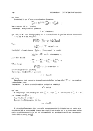 160 ΚΕΦΑΛΑΙΟ 5. ΤΕΤΡΑΓΩΝΙΚΑ ΥΠΟΛΟΙΠΑ
έχει λύση.
Οι αριθµοί 23 και 47 είναι περιττοί πρώτοι. Εποµένως
23
47
= (−1)
23−1
2
47−1
2
47
23
= (−1)
1
47
= −1.
΄Αρα η ισοτιµία µας δεν έχει λύση.
Παράδειγµα. Να εξετασθεί αν η ισοτιµία
x2
≡ −154mod163
έχει λύση. Ο 163 είναι πρώτος αριθµός ενώ το −154 αναλύεται σε γινόµενο πρώτων παραγόντων
−154 = (−1) · 2 · 7 · 11. Εποµένως
−154
163
=
−1
163
2
163
7
163
11
163
Τώρα
−1
163
= (−1)
163−1
2 = (−1)81
= −1.
Επειδή 163 ≡ 3mod8, έχουµε 2
163
= −1. Επίσης αφού 7 ≡ 1mod4
7
163
= −
163
7
= −
2
7
= (−1)(+1) = −1.
Αφού 11 ≡ 3mod4
11
163
= −
163
11
= −
9
11
= −
3
11
2
= −1.
Τελικά έχουµε
−154
163
= (−1)(−1)(−1)(−1) = +1
και συνεπώς η ισοτιµία έχει λύση.
Παράδειγµα. Να εξετασθεί αν η ισοτιµία
x2
≡ −42mod61
έχει λύση.
Εργαζόµενοι όπως παραπάνω υπολογίζουµε το σύµβολο του Legendre −42
61
= 1 και εποµένως
η ισοτιµία έχει λύση.
Παράδειγµα. Για ποιους περιττούς πρώτους αριθµούς p η ισοτιµία
x2
≡ 5modp
έχει λύση;
Η ισοτιµία έχει λύση ακριβώς τότε όταν 5
p
= 1. Τώρα 5
p
= 1 αν και µόνο αν
p
5
= 1. Αν
p ≡ 1, 4mod5 τότε
p
5
= 1.
Αν p ≡ 2, 3mod5 τότε
p
5
= −1.
Συνεπώς έχει λύση ακριβώς τότε όταν
p ≡ ±1mod5.
Η παραπάνω διαδικασία είναι ένας πολύ αποτελεσµατικός αλγόριθµος από τον οποίο παίρ-
νουµε απάντηση σε περίπου τόσα ϐήµατα όσα ο αριθµός των ψηφίων του p. Το πιο δύσκολο στάδιο
είναι η παραγοντοποίηση του a και του αντιπροσώπου του pmodq κάθε ϕορά που εφαρµόζουµε
τον νόµο αντιστροφής στο
q
p
.
 