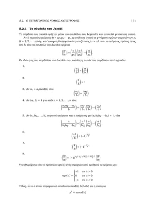 5.2. Ο ΤΕΤΡΑΓΩΝΙΚΟΣ ΝΟΜΟΣ ΑΝΤΙΣΤΡΟΦΗΣ 161
5.2.1 Το σύµβολο του Jacobi
Το σύµβολο του Jacobi ορίζεται µέσω του συµβόλου του Legendre και αποτελεί γενίκευση αυτού.
Αν b περιττός ακέραιος b = εp1p2 · · · ps, η ανάλυση αυτού σε γινόµενο πρώτων παραγόντων pi
(i = 1, 2, . . . , s) όχι κατ΄ ανάγκη διαφορετικών µεταξύ τους (ε = ±1) και a ακέραιος πρώτος προς
τον b, τότε το σύµβολο του Jacobi ορίζεται
a
b
:=
a
p1
a
p2
· · ·
a
ps
.
Οι ιδιότητες του συµβόλου του Jacobi είναι ανάλογες αυτών του συµβόλου του Legendre.
1.
a
b
=
a
|b|
2.
1
b
= 1
3. Αν a1 = a2mod|b|, τότε
a1
b
=
a2
b
4. Αν (ai, b) = 1 για κάθε i = 1, 2, . . . , n τότε
a1a2 · · · an
b
=
a1
b
a2
b
· · ·
an
b
5. Αν b1, b2, . . . , bn περιττοί ακέραιοι και a ακέραιος µε (a, b1b2 · · · bn) = 1, τότε
a
b1b2 · · · bn
=
a
b1
a
b2
· · ·
a
bn
6.
−1
b
= (−1)
|b|−1
2
7.
2
b
= (−1)
b2−1
8
8.
b
a
= (−1)
a−1
2
b−1
2
+
sgna−1
2
·
sgnb−1
2
a
b
Υπενθυµίζουµε ότι το πρόσηµο sgn(a) ενός πραγµατικού αριθµού a ορίζεται ως:
sgn(a) =



+1 αν a  0
0 αν a = 0
−1 αν a  0
Τέλος, αν ο a είναι τετραγωνικό υπόλοιπο mod|b|, δηλαδή αν η ισοτιµία
x2
≡ amod|b|
 