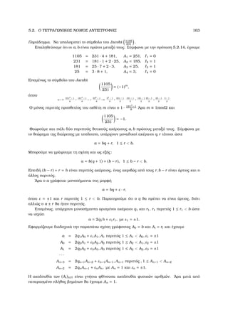 5.2. Ο ΤΕΤΡΑΓΩΝΙΚΟΣ ΝΟΜΟΣ ΑΝΤΙΣΤΡΟΦΗΣ 163
Παράδειγµα. Να υπολογιστεί το σύµβολο του Jacobi 1105
231
.
Επαληθεύουµε ότι οι a, b είναι πρώτοι µεταξύ τους. Σύµφωνα µε την πρόταση 5.2.14, έχουµε
1105 = 231 · 4 + 181, A1 = 251, 1 = 0
231 = 181 · 1 + 2 · 25, A2 = 185, 2 = 1
181 = 25 · 7 + 2 · 3, A3 = 25, 3 = 1
25 = 3 · 8 + 1, A4 = 3, 4 = 0
Εποµένως το σύµβολο του Jacobi
1105
231
= (−1)m
,
όπου
m = 0 ·
2312 − 1
8
+
1812 − 1
8
+ 1 ·
252 − 1
8
+ 0 ·
32 − 1
8
+
231 − 1
2
·
181 − 1
2
+
181 − 1
2
25 − 1
2
+
25 − 1
2
·
3 − 1
2
.
Ο µόνος περιττός προσθετέος του εκθέτη m είναι ο 1 · 1812
−1
8
΄Αρα m ≡ 1mod2 και
1105
231
= −1.
Θεωρούµε και πάλι δύο περιττούς ϑετικούς ακέραιους a, b πρώτους µεταξύ τους. Σύµφωνα µε
το ϑεώρηµα της διαίρεσης µε υπόλοιπο, υπάρχουν µοναδικοί ακέραιοι q, r τέτοιοι ώστε
a = bq + r, 1 ≤ r  b.
Μπορούµε να γράψουµε τη σχέση και ως εξής:
a = b(q + 1) + (b − r), 1 ≤ b − r  b.
Επειδή (b − r) + r = b είναι περιττός ακέραιος, ένας ακριβώς από τους r, b − r είναι άρτιος και ο
άλλος περιττός.
΄Αρα ο a γράφεται µονοσήµαντα στη µορφή
a = bq + ε · r,
όπου ε = ±1 και r περιττός 1 ≤ r  b. Παρατηρούµε ότι ο q ϑα πρέπει να είναι άρτιος, διότι
αλλιώς ο a ± r ϑα ήταν περιττός.
Εποµένως, υπάρχουν µονοσήµαντα ορισµένοι ακέραιοι q1 και r1, r1 περιττός 1 ≤ r1  b ώστε
να ισχύει
a = 2q1b + ε1r1, µε ε1 = ±1.
Εφαρµόζουµε διαδοχικά την παραπάνω σχέση γράφοντας A0 = b και Ai = ri και έχουµε
a = 2q1A0 + ε1A1, A1 περιττός 1 ≤ A1  A0, ε1 = ±1
A0 = 2q2A1 + ε2A2, A2 περιττός 1 ≤ A2  A1, ε2 = ±1
A1 = 2q3A2 + ε3A3, A3 περιττός 1 ≤ A2  A2, ε3 = ±1
· · ·
An−3 = 2qn−1An−2 + εn−1An−1, An−1 περιττός , 1 ≤ An−1  An−2
An−2 = 2qnAn−1 + εnAn, µε An = 1 και εn = ±1.
Η ακολουθία των (Ai)i∈N είναι γνήσια ϕθίνουσα ακολουθία ϕυσικών αριθµών. ΄Αρα µετά από
πεπερασµένο πλήθος ϐηµάτων ϑα έχουµε An = 1.
 