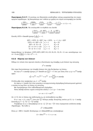 166 ΚΕΦΑΛΑΙΟ 5. ΤΕΤΡΑΓΩΝΙΚΑ ΥΠΟΛΟΙΠΑ
Παρατήρηση 5.2.17. Ο κανόνας του Eisenstein αποδείχθηκε κάπως µακροσκελής στο συγκε-
κριµένο παράδειγµα. Ας δοκιµάσουµε κατ΄ ευθείαν µε χρήση του νόµου αντιστροφής του Jacobi.
335
2999
= −
2999
335
= −
319
335
= −
−16
319
= −1
−1
319
= −(−1) = +1.
Παρατήρηση 5.2.18. Να υπολογισθεί το σύµβολο του Jacobi
514
1573
=
2 · 257
1573
=
2
1573
257
1573
.
Επειδή 1573 ≡ 5mod8 έχουµε 2
1573
= −1.
257 = 1573 · 0 + 257 A0 = 1573, ε1 = 1, A1 = 257
1573 = 6 · 257 + 31 ε1 = 1 A2 = 31
257 = 8 · 31 + 9 ε3 = 1 A3 = 9
31 = 4 · 9 + (−1)5 ε4 = −1 A4 = 5
9 = 2 · 5 + (−1)1 ε5 = −1 A5 = 1
Σχηµατίζουµε τα Ϲευγάρια (1573, 257), (257, 31), (31, 9), (9, −5), (5, −1) και καταλήγουµε στο
m = 0 και 514
1573
= (−1)(−1)0
= −1.
5.2.2 Εύρεση των λύσεων
Είδαµε ότι τελικά είναι σχετικά εύκολη η διαπίστωση της ύπαρξης η µή λύσεων της ισοτιµίας
x2
≡ amodp
Εάν τώρα διαπιστώσουµε την ύπαρξη λύσεων τότε πώς ϑα ϐρούµε τις λύσεις;
Αν στην x2
≡ amodp έχουµε p ≡ 3mod4 και a
p
= +1 τότε µια λύση είναι η x0 ≡ a
p+1
4 modp
αφού
x2
0 ≡ a
p+1
2 ≡ a
p−1
2
+1
≡ a
p−1
2 · a ≡
a
p
a ≡ amodp
Η άλλη ϱίζα είναι προφανώς η x0 ≡ −a
p+1
4 modp.
Αν τώρα p ≡ 1mod4, δεν είναι γνωστός ο ντετερµινιστικός αλγόριθµος (πολυωνυµικού χρόνου)
ο οποίος να µας δίνει τις λύσεις τις ισοτιµίας.
Θα περιγράψουµε έναν πιθανοθεωρητικό αλγόριθµο.
΄Εστω zmodp κάποια τυχαία επιλεγείσα κλάση 1 ≤ z ≤ p − 1 και έστω
u + vx := (1 + zx)
p−1
2 .
Αν v 0, τότε οι λύσεις της ισοδυναµίας x0, x0 υπολογίζονται ως εξής:
Ο u + vx0 := (1 + zx0)
p−1
2 είναι µία
p−1
2
-δύναµη modp. Εποµένως ισούται µε 0, 1 ή −1 modp.
Συνεπώς x0 ≡ −u
v
, 1−u
v
, ή −1+u
v
modp.
Γνωρίζουµε τα u, v. ∆οκιµάζουµε αν τα −u
v
, 1−u
v
και −1+u
v
είναι τετραγωνικά υπόλοιπα modp.
Παράδειγµα. Να λυθεί η
x2
≡ 69mod389
Είναι p = 389 ≡ 1mod4. Επιλέγουµε z ≡ 24mod389 και υπολογίζουµε
(1 + 24x)194
= −1 = u + vx.
 