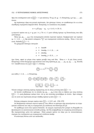 5.2. Ο ΤΕΤΡΑΓΩΝΙΚΟΣ ΝΟΜΟΣ ΑΝΤΙΣΤΡΟΦΗΣ 171
΄Αρα ένα τουλάχιστον από τα a
qj
= −1 για κάποιο j. Το qj | A, qj  3. Εποµένως, qj {p1, . . . , p },
άτοπο.
Ας περάσουµε τώρα στη γενική περίπτωση. ∆εν χάνουµε τίποτα, αν υποθέσουµε ότι ο a είναι
ελεύθερος τετραγώνου (square-free). Εποµένως ο a αναλύεται στη µορφή:
a = εa2t
q1q2 · · · qs, εa ∈ {±1}, t ∈ {0, 1},
q περιττοί πρώτοι και qi qj για i j. Το s ≥ 1 γιατί αλλιώς έχουµε τις δυνατότητες που ήδη
µελετήσαµε.
΄Εστω {p1, p2, . . . , pm} ένα πεπερασµένο σύνολο περιττών πρώτων, διαφορετικών των πρώτων
qi, i = 1, 2, . . . , s. Ως γνωστό υπάρχουν
q1−1
2
µη τετραγωνικά υπόλοιπα modq1. ΄Εστω c ένα από
αυτά, δηλαδή c
q1
= −1.
Το γραµµικό σύστηµα ισοτιµιών
x ≡ 1mod8
x ≡ 1modpi i = 1, 2, . . . , m
x ≡ cmodq1
x ≡ 1modqj j = 2, 3, . . . , s
έχει λύση, αφού τα µέτρα είναι πρώτα µεταξύ τους ανά δύο. ΄Εστω x = b µία λύση αυτού.
Εποµένως ο b δεν διαιρείται από κανέναν από τους πρώτους p1, p2, . . . , pm, q1, q2, . . . , qs. Επειδή
b ≡ 1mod8 έπεται ότι −1
b
= 2
b
= 1. Επίσης
qj
b
= (−1)
qj−1
2
b−1
2
b
qj
=
b
qj
για κάθε j = 1, 2, . . . , s. Εποµένως,
a
b
=
εa
b
2
b
t
q1
b
q2
b
· · ·
qs
b
=
b
q1
· · ·
b
qs
=
c
q1
1
q2
· · ·
1
qs
=
c
q1
= −1.
Τελικά υπάρχει κάποιος πρώτος παράγοντας του b, έστω q τέτοιος ώστε a
q
= −1.
Αν λοιπόν υποθέσουµε ότι το σύνολο {p1, p2, . . . , pm} είναι όλοι οι πρώτοι για τους οποίους
a
pi
= −1, εµείς ϐρήκαµε ακόµα έναν, τον q, και συνεπώς καταλήξαµε σε άτοπο. ΄Αρα υπάρχει
και σε αυτή την περίπτωση άπειρο πλήθος πρώτων q ώστε a
q
= −1.
Επίσης υπάρχουν άπειροι πρώτοι ώστε a
p
= +1 [17, σελ. 176-177]
Αν ϑεωρήσουµε κάποιον περιττό πρώτο p, τότε τίθεται το ερώτηµα πώς κατανέµονται τα τετρα-
γωνικά υπόλοιπα και πώς τα τετραγωνικά µη-υπόλοιπα στο διάστηµα [0, p];
Το πρόβληµα αυτό είναι αρκετά δύσκολο. Σε καµµία περίπτωση δεν µπορεί να ϑεωρηθεί ότι
ϐρισκόµαστε σε ικανοποιητικό επίπεδο γνώσης. ∆εν ϑα αναφερθούµε σε επιµέρους αποτελέσµατα.
Θα περιοριστούµε µόνο στο ερώτηµα: Πόσο µακριά πρέπει να πάµε για να «συναντήσουµε»
σίγουρα ένα τουλάχιστον µη-τετραγωνικό υπόλοιπο modp;
Η απάντηση δίνεται από την ακόλουθη:
 