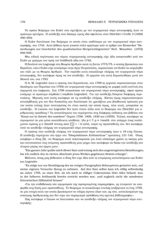 176 ΚΕΦΑΛΑΙΟ 5. ΤΕΤΡΑΓΩΝΙΚΑ ΥΠΟΛΟΙΠΑ
Το πρώτο ϑεώρηµα του Euler που σχετίζεται µε τον τετραγωνικό νόµο αντιστροφής ήταν το
οµώνυµο κριτήριο. Η απόδειξη που δώσαµε εµείς εδώ οφείλεται στον Dirichlet ( Crelle 3 (1828)
390-393).
Ο Euler διατύπωσε ένα ϑεώρηµα το οποίο είναι ισοδύναµο µε τον τετραγωνικό νόµο αντι-
στροφής, στα 1744. Αυτό ϐέβαια έγινε γνωστό πολύ αργότερα από το άρθρο του Kronecker ‘‘Be-
merkungen zur Geschichte des quadratischen Reciprocit¨atgesetzes’’ Berl. Monatber. (1872)
846-848.
Μια ειδική περίπτωση του νόµου τετραγωνικής αντιστροφής είχε ήδη ανακοινωθεί από τον
Euler µε γράµµα του προς τον Goldbach ήδη στα 1742.
Η δουλειά του Lagrange στη Θεωρία Αριθµών κατά τη διετία 1773/75, ο οποίος ϐρισκόταν στο
Βερολίνο, ενώ ο Euler είχε επιστρέψει στην Αγία Πετρούπολη, παρακίνησε τον Euler να ασχοληθεί
και πάλι µε τη Θεωρία Αριθµών. Την περίοδο αυτή ανακάλυψε πλήρως τον τετραγωνικό νόµο
αντιστροφής, δεν κατάφερε όµως να τον αποδείξει. Η εργασία του αυτή δηµοσιεύθηκε µετά τον
ϑάνατό του, στα 1783.
Ο A. M. Legendre ήταν ο πρώτος που δηµοσίευσε, στα 1788 (η εργασία παρουσιάστηκε στην
Ακαδηµία των Παρισίων στα 1785) τον τετραγωνικό νόµο αντιστροφής σε µορφή πολύ κοντινή στη
σηµερινή του έκφραση. Στα 1798 ανακοίνωσε τον τετραγωνικό νόµο αντιστροφής, αφού πρώτα
εισήγαγε το οµώνυµο σύµβολο ( σύµβολο Legendre). Για την απόδειξη διέκρινε διάφορες περι-
πτώσεις. Μερικές από αυτές κατάφερε να τις αποδείξει πλήρως. Κάπου όµως παρουσιάστηκαν
ανυπέρβλητες για τον ίδιο δυσκολίες και διαπίστωσε ότι χρειάζεται µια ϐοηθητική πρόταση για
την οποία επίσης ήταν πεπεισµένος ότι είναι σωστή την οποία όµως, ούτε αυτή, µπορούσε να
αποδείξει. Η εικασία του Legendre δεν ήταν τίποτε άλλο από το ϑεώρηµα του Dirichlet για α-
ϱιθµητικές προόδους ! Τα αποτελέσµατα του περιέχονται στις διάφορες εκδόσεις του ϐιβλίου του
‘‘Essai sur la th´eorie des nombres’’ Παρίσι 1798, 1808, 1830 και (1955!). Τελικά, κατάφερε να
περιοριστεί σε µία µόνο αναπόδεικτη υπόθεση: (Αν p ∈ P, p ≡ 1mod4, τότε υπάρχει ένας τουλά-
χιστον πρώτος q ≡ 3mod4 τέτοιος ώστε
p
q
= −1) αλλά, παρά τις προσπάθειές του, δεν κατάφερε
ποτέ να αποδείξει πλήρως τον τετραγωνικό νόµο αντιστροφής.
Ο πρώτος που απέδειξε πλήρως τον τετραγωνικό νόµο αντιστροφής ήταν ο 18-ετής Gauss.
Η απόδειξη περιέχεται στο έργο του ‘‘Disquisitiones Arithmeticae’’ προτάσεις 131-144. ΄Οπως
αναφέρει ο ίδιος [5], «το ϑεώρηµα αυτό ταλαιπωρούσε για έναν ολόκληρο χρόνο τη σκέψη µου
και αντιστεκόταν στις επίµονες προσπάθειές µου µέχρι που κατάφερα να δώσω την απόδειξη στο
τέταρτο µέρος του έργου µου».
‘‘Ein ganzes Jahr qu¨alte mich dieser Satz und entzog sich den angestregtesten Bem¨uhungen,
bis ich endlich den in vierten Abschnitt jenes Werkes gegebenen Beweis erlangte.
Μάλιστα, όπως µας ϐεβαιώνει ο ίδιος δεν είχε ιδέα από τα επιµέρους αποτελέσµατα των Euler
και Legendre.
‘‘Es m¨oge nur zur Best¨atigung des im vorigen Paragraphen Behaupteten gestattet sein, auf
meine eigenen Versuche Bezug zu nehmen. Auf den Satz selbst kam ich v¨ollig selbst¨andig
im Jahre 1795, zu einer Zeit, da ich mich in v¨olliger Unkenntniss ¨uber Alles befand, was
in der h¨oheren Arithmetik bereits erreicht worden war, und zugleich nicht die mindesten
litterarischen Hilfsmittel besass’’
«Για την επιβεβαίωση τών ισχυρισµών της προηγουµένης παραγράφου, ας επιτραπεί να ανα-
ϕερθώ στις δικές µου προσπάθειες. Το ϑεώρηµα το ανακάλυψα εντελώς ανεξάρτητα το έτος 1795,
σε µία εποχή κατά την οποία ϐρισκόµουν σε πλήρη άγνοια όλων των, ως τότε, αποτελεσµάτων της
ανώτερης Αριθµητικής και δεν είχα την παραµικρή πρόσβαση στη σχετική ϐιβλιογραφία.»
Πώς κατάφερε ο Gauss να διατυπώσει και να αποδείξει πλήρως τον τετραγωνικό νόµο αντι-
στροφής;
 