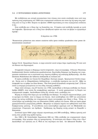 5.2. Ο ΤΕΤΡΑΓΩΝΙΚΟΣ ΝΟΜΟΣ ΑΝΤΙΣΤΡΟΦΗΣ 177
Με επιδεξιότητα και αντοχή κατασκεύασε έναν πίνακα στον οποίο υπολόγιζε ποιοι από τους
πρώτους τους µικρότερους του 1000 είναι τετραγωνικά υπόλοιπα και ποιοι όχι ως προς τους πρώ-
τους από το 3 ως το 503. ΄Επρεπε να εξετάσει 16000 περιπτώσεις αν είναι τετραγωνικά υπόλοιπα
ή όχι.
Στην απόδειξη και ο ίδιος είχε τις δυσκολίες του. Η (πρώτη του) απόδειξη έµοιαζε µε αυτή
του Legendre. Χρειάστηκε και ο ίδιος έναν «ϐοηθητικό πρώτο» και όταν τον ϐρήκε το ηµερολόγιο
έγραφε:
8 Απριλίου του 1796
‘‘Numerorum primorum non omnes numeros infra ipsos residua quadratica esse posse de-
monstratione munitum
Σχήµα 5.2.2: Ηµερολόγιο Gauss, το έργο αποτελεί κοινό κτήµα λόγω παρέλευσης 70 ετών από
τον ϑάνατο του δηµιουργού.
Ο Legendre ονόµασε το ϑεώρηµα «Loi le reciprocite», νόµο αντιστροφής». Ο Gauss «Theorema
fundamentale theorie residuorum quadraticorum, ϑεµελιώδες ϑεώρηµα της ϑεωρίας των τετρα-
γωνικών υπολοίπων» και το κατέτασσε στις «ύψιστες αλήθειες της ανώτερης Αριθµητικής», «Zu den
h¨ochsten Wahrheiten der h¨oheren Arithmetik zu rechnen ist»
Η πρώτη απόδειξη του Gauss δεν ϑεωρήθηκε ιδιαίτερα κοµψή. Χρησιµοποιεί διπλή επαγω-
γή. Εκτός από το «Disquisitiones Arithmeticae», η απόδειξη περιέχεται και στο [1]. Αξίζει να
αναφερθεί και το άρθρο του Ezra Brown, ‘‘The First proof of quadratic reciprocity Law’’, [14] στο
οποίο η επαγωγή µετατρέπεται σε ένα είδος «άπειρης καθόδου».
Πάρα πολύ σύντοµα, στις 27 Ιουνίου του 1796, ακολούθησε η δεύτερη απόδειξη του Gauss
[άρθρο 262][7], στην οποία ϑα αναφερθούµε αργότερα. Σ΄ αυτήν χρησιµοποιεί τη ϑεωρία των
τετραγωνικών µορφών. Ακολούθησαν άλλες έξι, σύνολο οκτώ, αποδείξεις του.
Καιρός να πούµε δύο λόγια για την απόδειξη που δώσαµε. Το επόµενο σηµαντικό ϐήµα, µετά
το κριτήριο του Euler, ήταν το λήµµα του Gauss. Αυτό αποδείχθηκε στα 1807 και αποτελούσε
µέρος της τρίτης απόδειξης του τετραγωνικού νόµου αντιστροφής που έδωσε ο ίδιος. Τέλος, το
τελικό ϐήµα της απόδειξης είναι του Eisenstein (1844), µαθητή του Gauss. Εδώ για πρώτη ϕορά
χρησιµοποιούνται γεωµετρικές µέθοδοι. Μετρούµε τα ακέραια σηµεία του ορθογωνίου κατά δύο
διαφορετικούς τρόπους. Η κατεύθυνση αυτή αναπτύχθηκε αργότερα από τον Minkowski και
ονοµάστηκε «Γεωµετρία» των Αριθµών. Πρόδροµος της ϑεωρίας αυτής µπορεί να ϑεωρηθεί ο
Eisenstein.
Συνολικά έχουν δοθεί µέχρι σήµερα περισσότερες από 200 αποδείξεις. Βέβαια αρκετές από
αυτές είναι µεταξύ τους σχεδόν όµοιες.
Στα 1963 ο M. Gesterhaber δηµοσίευσε [22] την 152η απόδειξη του τετραγωνικού νόµου
αντιστροφής. Είχε µετρήσει όλες τις προηγούµενες; Η απάντηση που έδωσε ο ίδιος είναι «΄Οχι»!
Ακολούθησε την πρόταση του A. Weil σε ένα σεµινάριο στο Inst. for Advanced Studies του
 