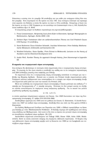 178 ΚΕΦΑΛΑΙΟ 5. ΤΕΤΡΑΓΩΝΙΚΑ ΥΠΟΛΟΙΠΑ
Princeton ο οποίος είπε ότι γνωρίζει 50 αποδείξεις και για κάθε µία υπάρχουν άλλες δύο που
δεν γνωρίζει. ΄Ετσι συµπέρανε ότι ϑα πρέπει να είναι 150. Στη« συνέχεια επέστησε την προσοχή
στην εργασία του Kubota η οποία ϑα πρέπει να ήταν η 151η απόδειξη. Εποµένως η δικιά του
ϑα έπρεπε να είναι η 152! Σύµφωνα µε τον κατάλογο του Lemmermyer είναι η 149, δηλαδή δεν
έπεσε καθόλου έξω ο A. Weil!
Ο αναγνώστης µπορεί να διαβάσει περισσότερα στη σχετική ϐιβλιογραφία:
1. Franz Lemmermeyer, Reciprocity Laws from Euler to Eisenstein, Springer Monographs in
Mathematics, Springer, Berlin 2000 [16]
2. Herbert Piper Variationen ¨uber ein zahlentheoretishen Thema von Carl Friedrich Gauss
[18] Περιέχει 14 αποδείξεις.
3. Horst Kn¨orrerm Claus-G¨unther Schmidt, Joachim Schwermer, Peter Soloday Mathema-
tische Miniaturen Arithmetik und Geometrie [19]
4. Winfried Scharlau, Hans Opolka, From Fermat to Minkowski, Lectures on the theory of
Numbers and its Historical Development [31]
5. Andre Weil, Number Theory An approach through history, from Hammurapi to Legendre
[2]
Η σηµασία του τετραγωνικού νόµου αντιστροφής
Στη συνέχεια ϑα εξετάσουµε εν συντοµία πόσο σηµαντικός είναι ο τετραγωνικός νόµος αντιστρο-
ϕής. Το γεγονός ότι δεν ήταν εύκολη η απόδειξή του καθώς και το ότι υπάρχουν περισσότερες
από 200 αποδείξεις γνωστές είναι ασφαλώς µια ένδειξη.
Το σηµαντικό είναι ότι ο τετραγωνικός νόµος αντιστροφής αποτέλεσε το κίνητρο για την ε-
ξέλιξη της Θεωρίας Αριθµών. Φυσικά και η εικασία του Fermat έπαιξε σηµαντικότατο ϱόλο.
Υπάρχουν µάλιστα µαθηµατικοί που υποστηρίζουν ότι η ιστορία των νόµων αντιστροφής έπαιξε
πιο σηµαντικό ϱόλο ϱόλο και από την εικασία του Fermat, [16].
Μετά την απόδειξη του τετραγωνικού νόµου αντιστροφής ο Gauss µελέτησε και κυβικές x3
≡
amodp και διτετραγωνικές x4
≡ amodp ισοτιµίες. Πείστηκε ότι δεν µπορεί κανείς να ελπίζει
σε εύκολα αποτελέσµατα αν παρέµεινε στους ακέραιους αριθµούς. Για το σκοπό του µελετά
µιγαδικούς αριθµούς της µορφής
a + bi, a, b ∈ Z,
οι οποίοι αργότερα ονοµάστηκαν ακέραιοι του Gauss. Στα 1825 διατυπώνει τον νόµο της διτε-
τραγωνικής αντιστροφής, [7, άρθρο 510-533,534-586].
Αποδείχθηκε αργότερα στα 1844 από τον µαθητή του Gauss, G. Eisenstein. Ο Jacobi διατυ-
πώνει στα 1827 τον κυβικό νόµο αντιστροφής. Αποδειξη δίνει και πάλι την ίδια χρονια (1844) ο
Eisenstein.
Στο διεθνές Μαθηµατικό Συνέδριο των Παρισίων στα 1900, ο Hilbert προσκλήθηκε να δώσει
µια διάλεξη µε τίτλο «Mathematische Probleme». Η διάλεξη περιέχει 23 προβλήµατα από όλους
τους κλάδους των Μαθηµατικών. Από αυτά το 9ο είναι η εύρεση του γενικού νόµου αντιστροφής
σε οποιοδήποτε αλγεβρικό σώµα αριθµών. [9], [10].
Ακολουθούν σηµαντικά αποτελέσµατα των Takagi 1920, Hasse 1926, Artin 1928, Shafa-
revitch, Serre τα οποία απαντούν πλήρως στη λεγόµενη «αβελιανή περίπτωση». Η ϑεωρία ενός
«µη-αβελιανού» νόµου αντιστροφής αρχίζει από τη δεκαετία του 1960 µε τον Langlands και συ-
νεχίζεται µέχρι σήµερα.
 