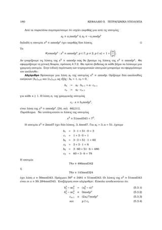 180 ΚΕΦΑΛΑΙΟ 5. ΤΕΤΡΑΓΩΝΙΚΑ ΥΠΟΛΟΙΠΑ
Από τα παραπάνω συµπεραίνουµε ότι ισχύει ακριβώς µια από τις ισοτιµίες
x2 ≡ x1modps
ή x2 ≡ −x1modps
δηλαδή η ισοτιµία x2
≡ amodps
έχει ακριβώς δύο λύσεις.
Το
#{xmodps
: x2
≡ amodps
, p ∈ P, p 2, p a} = 1 +
a
p
.
Αν γνωρίζουµε τις λύσεις της x2
≡ amodp πώς ϑα ϐρούµε τις λύσεις της x2
≡ amodps
; Θα
εφαρµόζουµε τη γενική ϑεωρία, πρόταση 4.7.2. Θα πρέπει ϐεβαίως σε κάθε ϐήµα να λύσουµε µια
γραµική ισοτιµία. Στην ειδική περίπτωση των τετραγωνικών ισοτιµιών µπορούµε να εφαρµόσουµε
τον ακόλουθο:
Αλγόριθµο Βρίσκουµε µια λύση x0 της ισοτιµίας x2
≡ amodp. Ορίζουµε δύο ακολουθίες
ακέραιων {bn}n≥0 και {cn}n≥0 ως εξής: b0 = 1, c0 = 0,
bs := x0 · bs−1 + a · cs−1
cs := x0 · cs−1
για κάθε s ≥ 1. Η λύση x1 της γραµµικής ισοτιµίας
cs · x ≡ bsmodps
,
είναι λύση της x2
≡ amodps
. [34, σελ. 46],[11].
Παράδειγµα. Να υπολογιστούν οι λύσεις της ισοτιµίας
x2
≡ 51mod343 = 73
.
Η ισοτιµία x2
≡ 2mod7 έχει δύο λύσεις, 3, 4mod7. Για x0 = 3, a = 51, έχουµε
b1 = 3 · 1 + 51 · 0 = 3
c1 = 1 + 3 · 0 = 1
b2 = 3 · 3 + 51 · 1 = 60
c2 = 3 + 3 · 1 = 6
b3 = 3 · 60 + 51 · 6 = 486
c3 = 60 + 3 · 6 = 78
Η ισοτιµία
78x ≡ 486mod342
ή
78x ≡ 143mod324
έχει λύση x ≡ 59mod343. Πράγµατι 592
≡ 3481 ≡ 51mod343. Οι λύσεις της x2
≡ 51mod343
είναι οι x ≡ 59, 284mod343. Επεξήγηση στον αλγόριθµο: Εύκολα αποδεικνύεται ότι
b2
s − ac2
s = (x2
0 − a)s
(5.3.1)
b2
s − ac2
s ≡ 0modps
(5.3.2)
cs+1 ≡ (2x0)s
modps
(5.3.3)
και p cs (5.3.4)
 