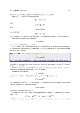 5.3. ΣΥΝΘΕΤΟΙ ΑΚΕΡΑΙΟΙ 181
Εποµένως, η csxmodbsmodps
έχει µοναδική λύση, έστω x1 csx1modps
.
Αφού (ps
, cs) = 1 αρκεί να αποδείξουµε ότι
c2
s x2
1 ≡ ac2
s modps
Αλλά
c2
s x2
1 ≡ b2
s modps
Αλλά
c2
s x2
1 ≡ b2
s modps
και από (5.3.2)
b2
s ≡ ac2
s modps
΄Οµως τι γίνεται µε τις δυνάµεις του ιδιότροπου ( κατά Silverman ‘‘oddest’’ ) πρώτου αριθµού·1
Αν a περιττός ακέραιος τότε η ισοτιµία
x2
≡ amod2
έχει πάντοτε µοναδική λύση, x ≡ 1mod2.
Η x2
≡ amod4 έχει λύση ακριβώς τότε όταν a ≡ 1mod4. Ο x0 ϑα πρέπει να είναι περιττός και
το τετράγωνό του είναι πάντοτε της µορφής 4m + 1. Αν a ≡ 1mod4, τότε η ισοτιµία έχει ακριβώς
δύο λύσεις x ≡ 1, 3mod4.
Πρόταση 5.3.2. Αν a περιττός ακέραιος η ισοτιµία
x2
≡ amod2s
για s ≥ 3 έχει λύση, ακριβώς αν a ≡ 1mod8. Αν έχει λύση τότε το πλήθος των λύσεων είναι 4.
Απόδειξη. Αν η ισοτιµία έχει λύση, έστω x0 τότε ο x0 είναι περιττός και συνεπώς x2
0 ≡ 1mod8.
Εποµένως a ≡ 1mod8.
Υποθέτουµε τώρα ότι a ≡ 1mod8. Θα εφαρµόσουµε επαγωγή ως προς s. Αν s = 3 η ισοτιµία
γράφεται x2
≡ 1mod8 η οποία έχει 4 x ≡ 1, 3, 5, 7mod8.
Υποθέτουµε ότι η ισοτιµία
x2
≡ amod2s
για κάποιον σταθερό s, s ≥ 3 έχει λύση, έστω x0. Θα αποδείξουµε ότι και η
x2
≡ amod2s+1
έχει επίσης λύση. Το x2
0 = a + · 2s
, για κάποιο ∈ Z. Ο a είναι περιττός, εποµένως και ο x0 είναι
περιττός. Θεωρούµε τη γραµµική ισοτιµία
x0y ≡ − mod2
η οποία έχει µοναδική λύση, έστω y0.
Ο αριθµός x1 = x0 +y02s−1
είναι λύση της ισοτιµίας x2
≡ amod2s+1
. Πράγµατι, (2s−2 ≥ s+1
αφού s ≥ 3)
x2
1 = (x0 + y02s−1
)2
= x2
0 + x0y0 · 2s
+ y2
022s−2
=
1
Ο Silverman κάνει λογοπαίγνιο µε τη λέξη odd που σηµαίνει ιδιότροπος αλλά και περιττός για τον άρτιο πρώτο 2.
 