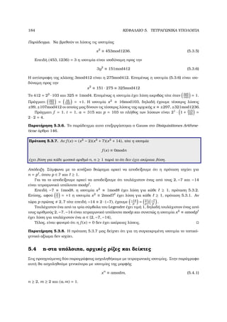 184 ΚΕΦΑΛΑΙΟ 5. ΤΕΤΡΑΓΩΝΙΚΑ ΥΠΟΛΟΙΠΑ
Παράδειγµα. Να ϐρεθούν οι λύσεις τις ισοτιµίας
x2
≡ 453mod1236. (5.3.5)
Επειδή (453, 1236) = 3 η ισοτιµία είναι ισοδύναµη προς την
3y2
≡ 151mod412 (5.3.6)
Η αντίστροφη της κλάσης 3mod412 είναι η 275mod412. Εποµένως η ισοτιµία (5.3.6) είναι ισο-
δύναµη προς την
x2
≡ 151 · 275 ≡ 325mod412
Το 412 = 22
· 103 και 325 ≡ 1mod4. Εποµένως η ισοτιµία έχει λύση ακριβώς τότε όταν 325
103
= 1.
Πράγµατι 325
103
= 16
103
= +1. Η ισοτιµία x2
≡ 16mod103, δηλαδή έχουµε τέσσερις λύσεις
±99, ±107mod412 οι οποίες µας δίνουν τις τέσσερις λύσεις της αρχικής x ≡ ±297, ±321mod1236.
Πράγµατι f = 1, t = 1, a = 315 και p = 103 το πλήθος των λύσεων είναι 21
· 1 + 315
103
=
2 · 2 = 4.
Παρατήρηση 5.3.6. Το παράδειγµα αυτο επεξεργάστηκα ο Gauss στο Disiquisitiones Arithme-
ticae άρθρο 146.
Πρόταση 5.3.7. Αν f (x) = (x2
− 2)(x2
+ 7)(x2
+ 14), τότε η ισοτιµία
f (x) ≡ 0modn
έχει λύση για κάθε ϕυσικό αριθµό n, n ≥ 1 παρά το ότι δεν έχει ακέραια λύση.
Απόδειξη. Σύµφωνα µε το κινέζικο ϑεώρηµα αρκεί να αποδείξουµε ότι η πρόταση ισχύει για
n = p , όπου p ∈ P και ≥ 1.
Για να το αποδείξουµε αρκεί να αποδείξουµε ότι τουλάχιστον ένας από τους 2, −7 και −14
είναι τετραγωνικό υπόλοιπο modp .
Επειδή −7 ≡ 1mod8, η ισοτιµία x2
≡ 1mod8 έχει λύση για κάθε ≥ 1, πρόταση 5.3.2.
Επίσης, αφού 2
7
= +1 η ισοτιµία x2
≡ 2mod7 έχει λύση για κάθε ≥ 1, πρόταση 5.3.1. Αν
τώρα p πρώτος 2, 7 τότε επειδή −14 ≡ 2 · (−7), έχουµε −14
p
= 2
p
−7
p
.
Τουλάχιστον ένα από τα τρία σύµβολα του Legendre έχει τιµή 1, δηλαδή τουλάχιστον ένας από
τους αριθµούς 2, −7, −14 είναι τετραγωνικό υπόλοιπο modp και συνεπώς η ισοτιµία x2
≡ amodp
έχει λύση για τουλάχιστον ένα a ∈ {2, −7, −14},
Τέλος, είναι ϕανερό ότι η f (x) = 0 δεν έχει ακέραιες λύσεις.
Παρατήρηση 5.3.8. Η πρόταση 5.3.7 µας δείχνει ότι για τη συγκεκριµένη ισοτιµία το τοπικό-
γενικό αξίωµα δεν ισχύει.
5.4 n-στα υπόλοιπα, αρχικές ϱίζες και δείκτες
Στις προηγούµενες δύο παραγράφους ασχοληθήκαµε µε τετραγωνικές ισοτιµίες. Στην παράγραφο
αυτή ϑα ασχοληθούµε γενικότερα µε ισοτιµίες της µορφής
xn
≡ amodm, (5.4.1)
n ≥ 2, m ≥ 2 και (a, m) = 1.
 