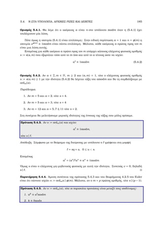 5.4. N-ΣΤΑ ΥΠΟΛΟΙΠΑ, ΑΡΧΙΚΕΣ ΡΙΖΕΣ ΚΑΙ ∆ΕΙΚΤΕΣ 185
Ορισµός 5.4.1. Θα λέµε ότι ο ακέραιος a είναι n-στο υπόλοιπο modm όταν η (5.4.1) έχει
τουλάχιστον µία λύση.
Πότε όµως η ισοτιµία (5.4.1) είναι επιλύσιµη; Στην ειδική περίπτωση a = 1 και n = φ(m) η
ισοτιµία xφ(m) ≡ 1modm είναι πάντα επιλύσιµη. Μάλιστα, κάθε ακέραιος a πρώτος προς τον m
είναι µια λύση αυτής.
Εποµένως για κάθε ακέραιο a πρώτο προς τον m υπάρχει κάποιος ελάχιστις ϕυσικός αριθµός
s := s(a, m) που εξαρτάται τόσο από το m όσο και από το a τέτοιος ώστε να ισχύει
as
≡ 1modm (5.4.2)
Ορισµός 5.4.2. Αν a ∈ Z, m ∈ N, m ≥ 2 και (a, m) = 1, τότε ο ελάχιστος ϕυσικός αριθµός
s := s(a, m) ≥ 1 µε την ιδιότητα (5.4.2) ϑα λέγεται τάξη του amodm και ϑα τη συµβολίζουµε µε
ordm(a).
Παράδειγµα.
1. Αν m = 5 και a = 2, τότε s = 4.
2. Αν m = 5 και a = 3, τότε s = 4
3. Αν m = 12 και a = 5, 7 ή 11 τότε s = 2.
Στη συνέχεια ϑα µελετήσουµε µερικές ιδιότητες της έννοιας της τάξης που µόλις ορίσαµε.
Πρόταση 5.4.3. Αν s := ordm(a) και ισχύει
a ≡ 1modm,
τότε s | .
Απόδειξη. Σύµφωνα µε το ϑεώρηµα της διαίρεσης µε υπόλοιπο ο γράφεται στη µορφή
= sq + u, 0 ≤ u  s.
Εποµένως
a = (as
)q
au
≡ au
≡ 1modm
΄Οµως s είναι ο ελάχιστος µη-µηδενικός ϕυσικός µε αυτή την ιδιότητα. Συνεπώς v = 0, δηλαδή
s | .
Παρατήρηση 5.4.4. ΄Αµεση συνέπεια της πρότασης 5.4.3 και του ϑεωρήµατος 4.2.5 του Euler
είναι ότι πάντοτε ισχύει s := ordma | φ(m). Μάλιστα, αν ο m = p πρώτος αριθµός, τότε s | (p − 1).
Πρόταση 5.4.5. Αν s := ordm(a), τότε οι παρακάτω προτάσεις είναι µεταξύ τους ισοδύναµες:
1. ak
≡ a modm
2. k ≡ mods
 