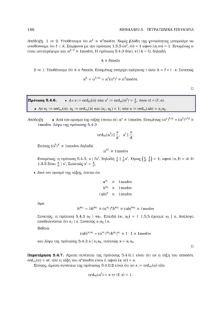 186 ΚΕΦΑΛΑΙΟ 5. ΤΕΤΡΑΓΩΝΙΚΑ ΥΠΟΛΟΙΠΑ
Απόδειξη. 1 ⇒ 2. Υποθέτουµε ότι ak
≡ a modm. Χωρίς ϐλάβη της γενικότητας µπορούµε να
υποθέσουµε ότι  k. Σύµφωνα µε την πρόταση 1.5.5 (a , m) = 1 αφού (a, m) = 1. Εποµένως a
είναι αντιστρέψιµο και ak− ≡ 1modm. Η πρόταση 5.4.3 δίνει s | (k − ), δηλαδή
k ≡ mods
2 ⇒ 1. Υποθέτουµε ότι k ≡ mods. Εποµένως υπάρχει ακέραιος t ώστε k = + t · s. Συνεπώς
ak
= a +ts
= a (as
)t
≡ a modm.
Πρόταση 5.4.6. • Αν s := ordm(a) τότε s := ordm(a ) = s
d
, όπου d = ( , s).
• Αν s1 := ordm(a), s2 := ordm(b) και (s1, s2) = 1, τότε s := ordm(ab) = s1s2.
Απόδειξη. • Από τον ορισµό της τάξης έπεται ότι as
≡ 1modm. Εποµένως (as
) /d
= (a )s/d
≡
1modm. Λόγω της πρότασης 5.4.3
ordm(a ) |
s
d
, s |
s
d
.
Επίσης (a )s
≡ 1modm, δηλαδή
a s
≡ 1modm
Εποµένως, η πρόταση 5.4.3, s | s , δηλαδή s
d
| d
s . ΄Οµως s
d
, d
= 1, αφού (s, ) = d. Η
1.5.5 δίνει s
d
| s . Συνεπώς s = s
d
.
• Από τον ορισµό της τάξης, έπεται ότι
as1
≡ 1modm
bs2
≡ 1modm
(ab)s
≡ 1modm
΄Αρα
bss1
= 1bss1
≡ (as1
)s
bss1
≡ (ab)ss1
≡ 1modm
Συνεπώς, η πρόταση 5.4.3 s2 | ss1. Επειδή (s1, s2) = 1 1.5.5 έχουµε s2 | s. Ανάλογα
αποδεικνύεται ότι s1 | s. Συνεπώς s1s2 | s.
Βέβαια
(ab)s1s2
= (as1
)s2
(bs2
)s1
≡ 1 · 1 ≡ 1modm
και λόγω της πρότασης 5.4.3 s | s1s2, συνεπώς s = s1s2.
Παρατήρηση 5.4.7. ΄Αµεση συνέπεια της πρότασης 5.4.6.1 είναι ότι αν η τάξη του amodm,
ordm(a) = st, τότε η τάξη του as
modm είναι t, αφού (s, st) = s.
Επίσης, άµεση συνέπεια της πρότασης 5.4.6.2 είναι ότι αν s := ordm(a) τότε
ordm(a ) = s ⇔ ( , s) = 1.
 