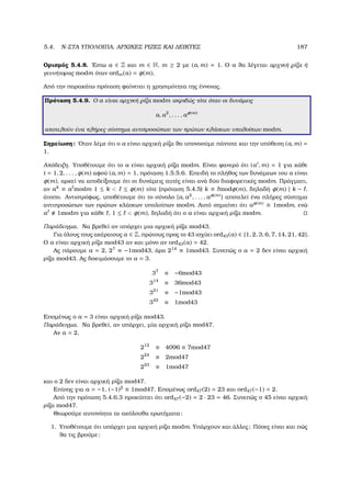 5.4. N-ΣΤΑ ΥΠΟΛΟΙΠΑ, ΑΡΧΙΚΕΣ ΡΙΖΕΣ ΚΑΙ ∆ΕΙΚΤΕΣ 187
Ορισµός 5.4.8. ΄Εστω a ∈ Z και m ∈ N, m ≥ 2 µε (a, m) = 1. Ο a ϑα λέγεται αρχική ϱίζα ή
γεννήτορας modm όταν ordm(a) = φ(m).
Από την παρακάτω πρόταση ϕαίνεται η χρησιµότητα της έννοιας.
Πρόταση 5.4.9. Ο a είναι αρχική ϱίζα modm ακριβώς τότε όταν οι δυνάµεις
a, a2
, . . . , aφ(m)
αποτελούν ένα πλήρες σύστηµα αντιπροσώπων των πρώτων κλάσεων υπολοίπων modm.
Σηµείωση: ΄Οταν λέµε ότι ο a είναι αρχική ϱίζα ϑα υπονοούµε πάντοτε και την υπόθεση (a, m) =
1.
Απόδειξη. Υποθέτουµε ότι το a είναι αρχική ϱίζα modm. Είναι ϕανερό ότι (ai
, m) = 1 για κάθε
i = 1, 2, . . . , φ(m) αφού (a, m) = 1, πρόταση 1.5.5.6. Επειδή το πλήθος των δυνάµεων του a είναι
φ(m), αρκεί να αποδείξουµε ότι οι δυνάµεις αυτές είναι ανά δύο διαφορετικές modm. Πράγµατι,
αν ak
≡ a modm 1 ≤ k  ≤ φ(m) τότε (πρόταση 5.4.5) k ≡ modφ(m), δηλαδή φ(m) | k − ,
άτοπο. Αντιστρόφως, υποθέτουµε ότι το σύνολο {a, a2
, . . . , aφ(m)} αποτελεί ένα πλήρες σύστηµα
αντιπροσώπων των πρώτων κλάσεων υπολοίπων modm. Αυτό σηµαίνει ότι aφ(m) ≡ 1modm, ενώ
a 1modm για κάθε , 1 ≤  φ(m), δηλαδή ότι ο a είναι αρχική ϱίζα modm.
Παράδειγµα. Να ϐρεθεί αν υπάρχει µια αρχική ϱίζα mod43.
Για όλους τους ακέραιους a ∈ Z, πρώτους προς το 43 ισχύει ord43(a) ∈ {1, 2, 3, 6, 7, 14, 21, 42}.
Ο a είναι αρχική ϱίζα mod43 αν και µόνο αν ord43(a) = 42.
Ας πάρουµε a = 2, 27
≡ −1mod43, άρα 214
≡ 1mod43. Συνεπώς ο a = 2 δεν είναι αρχική
ϱίζα mod43. Ας δοκιµάσουµε το a = 3.
37
≡ −6mod43
314
≡ 36mod43
321
≡ −1mod43
342
≡ 1mod43
Εποµένως ο a = 3 είναι αρχική ϱίζα mod43.
Παράδειγµα. Να ϐρεθεί, αν υπάρχει, µία αρχική ϱίζα mod47.
Αν a = 2,
212
≡ 4096 ≡ 7mod47
224
≡ 2mod47
223
≡ 1mod47
και ο 2 δεν είναι αρχική ϱίζα mod47.
Επίσης για a = −1, (−1)2
≡ 1mod47. Εποµένως ord47(2) = 23 και ord47(−1) = 2.
Από την πρόταση 5.4.6.3 προκύπτει ότι ord47(−2) = 2 · 23 = 46. Συνεπώς ο 45 είναι αρχική
ϱίζα mod47.
Θεωρούµε αυτονόητα τα ακόλουθα ερωτήµατα:
1. Υποθέτουµε ότι υπάρχει µια αρχική ϱίζα modm. Υπάρχουν και άλλες; Πόσες είναι και πώς
ϑα τις ϐρούµε;
 