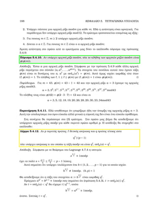 188 ΚΕΦΑΛΑΙΟ 5. ΤΕΤΡΑΓΩΝΙΚΑ ΥΠΟΛΟΙΠΑ
2. Υπάρχει πάντοτε µια αρχική ϱίζα modm για κάθε m; Εδώ η απάντηση είναι αρνητική. Για
παράδειγµα δεν υπάρχει αρχική ϱίζα mod12. Το ερώτηµα τροποποιείται εποµένως ως εξής:
3. Για ποιους m ∈ Z, m ≥ 2 υπάρχει αρχική ϱίζα modm;
4. ∆ίνεται ο a ∈ Z. Για ποιους m ∈ Z είναι ο a αρχική ϱίζα modm;
΄Αµεση απάντηση στο πρώτο από το ερωτήµατα µας δίνει το ακόλουθο πόρισµα της πρότασης
5.4.9:
Πόρισµα 5.4.10. Αν υπάρχει αρχική ϱίζα modm, τότε το πλήθος των αρχικών ϱιζών modm είναι
φ(φ(m)).
Απόδειξη. ΄Εστω a µια αρχική ϱίζα modm. Σύµφωνα µε την πρόταση 5.4.9 κάθε άλλη αρχική
ϱίζα περιέχεται στο σύνολο {a, a2
, . . . , aφ(m)}. Τα στοιχεία του συνόλου αυτού που έχουν τάξη
φ(m) είναι οι δυνάµεις του a, a µε ordm(a ) = φ(m). Αυτό όµως ισχύει ακριβώς τότε όταν
( , φ(m)) = 1. Το πλήθος των , 1 ≤ ≤ φ(m) µε ( , φ(m)) = 1 είναι φ(φ(m)).
Παράδειγµα. Για m = 43, φ(m) = 43 − 1 = 42 και την αρχική ϱίζα a = 3 έχουµε τις αρχικές
ϱίζες mod43.
a = 3, 35
, 311
, 313
, 317
, 319
, 323
, 325
, 329
, 331
, 337
, 341
mod43
Το πλήθος τους είναι φ(42) = φ(2 · 3 · 7) = 12 και είναι οι
a = 3, 5, 12, 18, 19, 20, 26, 28, 29, 30, 33, 34mod43
Παρατήρηση 5.4.11. Εδώ υποθέσαµε ότι γνωρίζαµε ήδη την ύπαρξη της αρχικής ϱίζας a = 3.
Αυτή την υπολογίσαµε πιο πριν εύκολα αλλά γενικά η εύρεσή της δεν είναι ένα εύκολο πρόβληµα.
Στη συνέχεια ϑα περάσουµε στο (3) ερώτηµα. Στο πρώτο µας ϐήµα ϑα αποδείξουµε ότι
υπάρχουν αρχικές ϱίζες modp για κάθε περιττό πρώτο αριθµό p. Η απόδειξη ϑα στηριχθεί στο
ακόλουθο:
Λήµµα 5.4.12. Αν p περιττός πρώτος, ϑετικός ακέραιος και q πρώτος τέτοιος ώστε
q | (p − 1)
τότε υπάρχει ακέραιος a του οποίου η τάξη modp να είναι q , ordp(a) = q .
Απόδειξη. Σύµφωνα µε το ϑεώρηµα του Lagrange 4.7.4 η ισοτιµία
x
p−1
q ≡ 1modp
έχει το πολύ s = p−1
q
≤ p−1
2
 p − 1 λύσεις.
Αυτό σηµαίνει ότι υπάρχει τουλάχιστον ένα b ∈ {1, 2, . . . , p − 1} για το οποίο ισχύει
b
p−1
q 1modp, (b, p) = 1
Θα αποδείξουµε ότι η τάξη του στοιχείου a := b
p−1
q είναι ακριβώς q .
Πράγµατι aq
= bp−1
≡ 1modp που σηµαίνει ότι (πρόταση 5.4.3), t := ordp(a) | q .
Αν t = ordp(a)  q ϑα είχαµε t | q −1
, οπότε
b
q−1
q = aq −1
≡ 1modp,
άτοπο. Σνεπώς t = q .
 