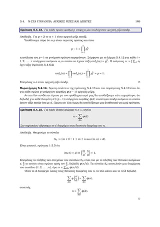 5.4. N-ΣΤΑ ΥΠΟΛΟΙΠΑ, ΑΡΧΙΚΕΣ ΡΙΖΕΣ ΚΑΙ ∆ΕΙΚΤΕΣ 189
Πρόταση 5.4.13. Για κάθε πρώτο αριθµό p υπάρχει µία τουλάχιστον αρχική ϱίζα modp.
Απόδειξη. Για p = 2 το a = 1 είναι αρχική ϱίζα mod2.
Υποθέτουµε τώρα ότι ο p είναι περιττός πρώτος και έστω
p − 1 =
r
i=1
p i
i
η ανάλυση του p −1 σε γινόµενο πρώτων παραγόντων. Σύµφωνα µε το λήµµα 5.4.12 για κάθε i =
1, 2, . . . , r υπάρχουν ακέραιοι ai οι οποίοι να έχουν τάξη ordp(ai) = p i
i . Ο ακέραιος a := r
i=1 ai
έχει τάξη (πρόταση 5.4.6.2)
ordp(a) =
r
i=1
ordp(ai) =
r
i=1
p i
i = p − 1.
Εποµένως ο a είναι αρχική ϱίζα modp.
Παρατήρηση 5.4.14. ΄Αµεση συνέπεια της πρότασης 5.4.13 και του πορίσµατος 5.4.10 είναι ότι
για κάθε πρώτο p υπάρχουν ακριβώς φ(p − 1) αρχικές ϱίζες.
Αν και δεν συνδέεται άµεσα µε τον προβληµατισµό µας ϑα αποδείξουµε κάτι ισχυρότερο, ότι
δηλαδή για κάθε διαιρέτη d | (p − 1) υπάρχουν ακριβώς φ(d) ανισότιµοι modp ακέραιοι οι οποίοι
έχουν τάξη modp ίση µε d. Πρώτα απ΄ όλα όµως ϑα αποδείξουµε µια ϐοηθητική για µας πρόταση.
Πρόταση 5.4.15. Για κάθε ϑετικό ακέραιο n ≥ 1, ισχύει
n =
d|n
φ(d)
Στο παραπάνω άθροισµα το d διατρέχει τους ϑετικούς διαιρέτες του n.
Απόδειξη. Θεωρούµε το σύνολο
Sd := {m ∈ N : 1 ≤ m ≤ n και (m, n) = d}.
Είναι γνωστό, πρόταση 1.5.5 ότι
(m, n) = d ⇔
m
d
,
n
d
= 1.
Εποµένως το πλήθος των στοιχείων του συνόλου Sd είναι ίσο µε το πλήθος των ϑετικών ακέραιων
≤ n
d
οι οποίοι είναι πρώτοι προς τον n
d
, δηλαδή φ(n/d). Τα σύνολα Sd αποτελούν µια διαµέριση
του συνόλου {1, 2, . . . , n}, άρα n = d|n φ(n/d).
΄Οταν το d διατρέχει όλους τους ϑετικούς διαιρέτες του n, το ίδιο κάνει και το n/d δηλαδή
d|n
φ
n
d
=
d|n
φ(n),
συνεπώς
n =
d|n
φ(d).
 