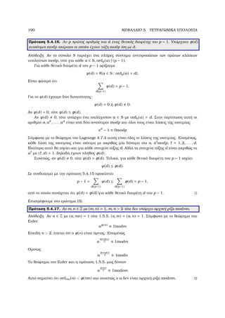 190 ΚΕΦΑΛΑΙΟ 5. ΤΕΤΡΑΓΩΝΙΚΑ ΥΠΟΛΟΙΠΑ
Πρόταση 5.4.16. Αν p πρώτος αριθµός και d ένας ϑετικός διαιρέτης του p − 1. Υπάρχουν φ(d)
ανισότιµοι modp ακέραιοι οι οποίοι έχουν τάξη modp ίση µε d.
Απόδειξη. Αν το σύνολο S περιέχει ένα πλήρες σύστηµα αντιπροσώπων των πρώτων κλάσεων
υπολοίπων modp, τότε για κάθε a ∈ S, ordp(a) | (p − 1).
Για κάθε ϑετικό διαιρέτη d του p − 1 ορίζουµε
ψ(d) = #{a ∈ S : ordp(a) = d}.
Είναι ϕανερό ότι
d|(p−1)
ψ(d) = p − 1.
Για το ψ(d) έχουµε δύο δυνατότητες:
ψ(d) = 0 ή ψ(d) 0.
Αν ψ(d) = 0, τότε ψ(d) ≤ φ(d).
Αν ψ(d) 0, τότε υπάρχει ένα τουλάχιστον a ∈ S µε ordp(a) = d. Στην περίπτωση αυτή οι
αριθµοί a, a2
, . . . , ad
είναι ανά δύο ανισότιµοι modp και όλοι τους είναι λύσεις της ισοτιµίας
xd
− 1 ≡ 0modp
Σύµφωνα µε το ϑεώρηµα του Lagrange 4.7.4 αυτές είναι όλες οι λύσεις της ισοτιµίας. Εποµένως,
κάθε λύση της ισοτιµίας είναι ισότιµη µε ακριβώς µία δύναµη του a, a modp, = 1, 2, . . . , d.
Ιδιαίτερα αυτό ϑα ισχύει και για κάθε στοιχείο τάξης d. Αλλά τα στοιχεία τάξης d είναι ακριβώς τα
a µε ( , d) = 1, δηλαδή έχουν πλήθος φ(d).
Συνεπώς, αν ψ(d) 0, τότε ψ(d) = φ(d). Τελικά, για κάθε ϑετικό διαιρέτη του p − 1 ισχύει
ψ(d) ≤ φ(d).
Σε συνδυασµό µε την πρόταση 5.4.15 προκύπτει
p − 1 =
d|(p−1)
ψ(d) ≤
d|(p−1)
φ(d) = p − 1,
από το οποίο συνάγεται ότι ψ(d) = φ(d) για κάθε ϑετικό διαιρέτη d του p − 1.
Επιστρέφουµε στο ερώτηµα (3).
Πρόταση 5.4.17. Αν m, n ∈ Z µε (m, n) = 1, m, n  2 τότε δεν υπάρχει αρχική ϱίζα modmn.
Απόδειξη. Αν a ∈ Z µε (a, mn) = 1 τότε 1.5.5, (a, m) = (a, n) = 1. Σύµφωνα µε το ϑεώρηµα του
Euler
aφ(m)
≡ 1modm
Επειδή n  2, έπεται ότι ο φ(n) είναι άρτιος. Εποµένως
a
φ(m)φ(n)
2 ≡ 1modm
Οµοίως
a
φ(m)φ(n)
2 ≡ 1modn
Το ϑεώρηµα του Euler και η πρόταση 1.5.5, µας δίνουν
a
φ(mn)
2 ≡ 1modmn
Αυτό σηµαίνει ότι ordmn(a)  φ(mn) και συνεπώς ο a δεν είναι αρχική ϱίζα modmn.
 