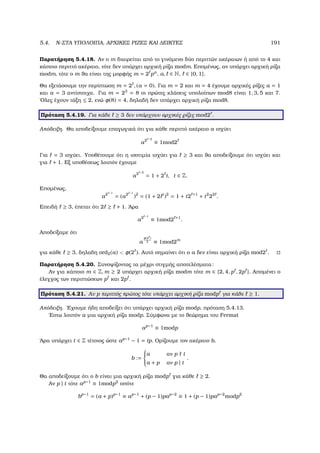 5.4. N-ΣΤΑ ΥΠΟΛΟΙΠΑ, ΑΡΧΙΚΕΣ ΡΙΖΕΣ ΚΑΙ ∆ΕΙΚΤΕΣ 191
Παρατήρηση 5.4.18. Αν ο m διαιρείται από το γινόµενο δύο περιττών ακέραιων ή από το 4 και
κάποιο περιττό ακέραιο, τότε δεν υπάρχει αρχική ϱίζα modm. Εποµένως, αν υπάρχει αρχική ϱίζα
modm, τότε ο m ϑα είναι της µορφής m = 2 pa
, a, ∈ N, ∈ {0, 1}.
Θα εξετάσουµε την περίπτωση m = 2 , (a = 0). Για m = 2 και m = 4 έχουµε αρχικές ϱίζες a = 1
και a = 3 αντίστοιχα. Για m = 23
= 8 οι πρώτες κλάσεις υπολοίπων mod8 είναι 1, 3, 5 και 7.
΄Ολες έχουν τάξη ≤ 2, ενώ φ(8) = 4, δηλαδή δεν υπάρχει αρχική ϱίζα mod8.
Πρόταση 5.4.19. Για κάθε ≥ 3 δεν υπάρχουν αρχικές ϱίζες mod2 .
Απόδειξη. Θα αποδείξουµε επαγωγικά ότι για κάθε περιττό ακέραιο a ισχύει
a2 −2
≡ 1mod2
Για = 3 ισχύει. Υποθέτουµε ότι η ισοτιµία ισχύει για ≥ 3 και ϑα αποδείξουµε ότι ισχύει και
για + 1. Εξ υποθέσεως λοιπόν έχουµε
a2 −2
= 1 + 2 t, t ∈ Z.
Εποµένως,
a2 −1
= (a2 −1
)2
= (1 + 2 t
)2
= 1 + t2 +1
+ t2
22
.
Επειδή ≥ 3, έπεται ότι 2 ≥ + 1. ΄Αρα
a2 −1
≡ 1mod2 +1
.
Αποδείξαµε ότι
a
φ(2 )
2 ≡ 1mod2m
για κάθε ≥ 3, δηλαδη ord2(a)  φ(2 ). Αυτό σηµαίνει ότι ο a δεν είναι αρχική ϱίζα mod2 .
Παρατήρηση 5.4.20. Συνοψίζοντας τα µέχρι στιγµής αποτελέσµατα:
Αν για κάποιο m ∈ Z, m ≥ 2 υπάρχει αρχική ϱίζα modm τότε m ∈ {2, 4, p , 2p }. Αποµένει ο
έλεγχος των περιπτώσεων p και 2p .
Πρόταση 5.4.21. Αν p περιττός πρώτος τότε υπάρχει αρχική ϱίζα modp για κάθε ≥ 1.
Απόδειξη. ΄Εχουµε ήδη αποδείξει ότι υπάρχει αρχική ϱίζα modp, πρόταση 5.4.13.
΄Εστω λοιπόν a µια αρχική ϱίζα modp. Σύµφωνα µε το ϑεώρηµα του Fermat
ap−1
≡ 1modp
΄Αρα υπάρχει t ∈ Z τέτοιος ώστε ap−1
− 1 = tp. Ορίζουµε τον ακέραιο b,
b :=



a αν p t
a + p αν p | t
.
Θα αποδείξουµε ότι ο b είναι µια αρχική ϱίζα modp για κάθε ≥ 2.
Αν p | t τότε ap−1
≡ 1modp2
οπότε
bp−1
= (a + p)p−1
≡ ap−1
+ (p − 1)pap−2
≡ 1 + (p − 1)pap−2
modp2
 