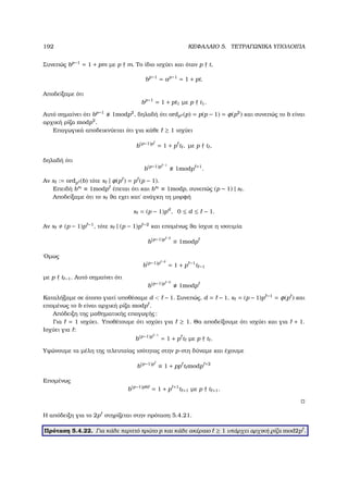192 ΚΕΦΑΛΑΙΟ 5. ΤΕΤΡΑΓΩΝΙΚΑ ΥΠΟΛΟΙΠΑ
Συνεπώς bp−1
= 1 + pm µε p m. Το ίδιο ισχύει και όταν p t,
bp−1
= ap−1
= 1 + pt.
Αποδείξαµε ότι
bp−1
= 1 + pt1 µε p t1.
Αυτό σηµαίνει ότι bp−1
1modp2
, δηλαδή ότι ordps (p) = p(p − 1) = φ(p2
) και συνεπώς το b είναι
αρχική ϱίζα modp2
.
Επαγωγικά αποδεικνύεται ότι για κάθε ≥ 1 ισχύει
b(p−1)p
= 1 + p t , µε p t ,
δηλαδή ότι
b(p−1)p −1
1modp +1
.
Αν s := ordp (b) τότε s | φ(p ) = p (p − 1).
Επειδή bs
≡ 1modp έπεται ότι και bs
≡ 1modp, συνεπώς (p − 1) | s .
Αποδείξαµε ότι το s ϑα εχει κατ΄ ανάγκη τη µορφή
s = (p − 1)pd
, 0 ≤ d ≤ − 1.
Αν s (p − 1)p −1
, τότε s | (p − 1)p −2
και εποµένως ϑα ίσχυε η ισοτιµία
b(p−1)p −2
≡ 1modp
΄Οµως
b(p−1)p −2
= 1 + p −1
t −1
µε p t −1. Αυτό σηµαίνει ότι
b(p−1)p −2
1modp
Καταλήξαµε σε άτοπο γιατί υποθέσαµε d  − 1. Συνεπώς, d = − 1, s = (p − 1)p −1
= φ(p ) και
εποµένως το b είναι αρχική ϱίζα modp .
Απόδειξη της µαθηµατικής επαγωγής:
Για = 1 ισχύει. Υποθέτουµε ότι ισχύει για ≥ 1. Θα αποδείξουµε ότι ισχύει και για + 1.
Ισχύει για :
b(p−1)p −1
= 1 + p t µε p t .
Υψώνουµε τα µέλη της τελευταίας ισότητας στην p-στη δύναµε και έχουµε
b(p−1)p
≡ 1 + pp t modp +2
Εποµένως
b(p−1)p6
= 1 + p +1
t +1 µε p t +1.
Η απόδειξη για το 2p στηρίζεται στην πρόταση 5.4.21.
Πρόταση 5.4.22. Για κάθε περιττό πρώτο p και κάθε ακέραιο ≥ 1 υπάρχει αρχική ϱίζα mod2p .
 