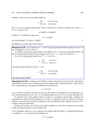 5.4. N-ΣΤΑ ΥΠΟΛΟΙΠΑ, ΑΡΧΙΚΕΣ ΡΙΖΕΣ ΚΑΙ ∆ΕΙΚΤΕΣ 193
Απόδειξη. ΄Εστω b µια αρχική ϱίζα modp και
c :=



b αν b περιττός
b + p αν b άρτιος
Και το b + p είναι αρχική ϱίζα modp . Από τον ορισµό του c προκύπτει αµέσως ότι (c, 2p ) = 1.
Αν s := ord2p (c) τότε
s | φ(2p ) = φ(2)φ(p ).
Επειδή cs
≡ 1mod2p ϑα ισχύει και
cs
≡ 1modp
και συνεπώς φ(p ) | s . ΄Αρα s = φ(2p ).
Συνοψίζουµε τα µέχρι τώρα αποτελέσµατα:
Θεώρηµα 5.4.23. Αν m ακέραιος m  1 τότε υπάρχει αρχική ϱίζα modm ακριβώς τότε όταν ο m
έχει τη µορφή 2, 4, p , 2p για ≥ 1.
Το πλήθος των αρχικών ϱιζών modm είναι φ(φ(m)). Αν a είναι µια αρχική ϱίζα modm τότε
όλες οι αρχικές ϱίζες δίνονται από τις δυνάµεις του at
, µε 1 ≤ t  φ(m) και (t, φ(m)) = 1.
Αν ο a είναι αρχική ϱίζα modp και ap−1
− 1 = pt τότε ο
b :=



a όταν p t
a + p όταν p | t
είναι αρχική ϱίζα modp για κάθε ≥ 1 και
c :=



b αν b περιττός
b + p αν b άρτιος
είναι αρχική ϱίζα mod2p .
Παρατήρηση 5.4.24. Το ϑεώρηµα 5.4.23 δίνει πλήρη απάντηση στο ερώτηµα (3). Απαραίτητη
προϋπόθεση ϕυσικά είναι η εύρεση µιας αρχικής ϱίζας modp, p περιττός πρώτος. ΄Ενας τρόπος
είναι να ξεκινήσουµε να ελέγχουµε διαδοχικά τους ακέραιους
a = 2, 3, 5, 6, . . .
µε την ελπίδα να ϐρούµε σύντοµα µια αρχική ϱίζα modp. ∆εν εξετάζουµε τους ακέραιους που
είναι τέλειες δυνάµεις γιατί αν ο b = a είναι αρχική ϱίζα τότε είναι και ο a και έχει ήδη εξεταστεί.
Το ερώτηµα είναι πόσο µακριά πρέπει να πάµε για να ϐρούµε αρχική ϱίζα. Υπάρχει ένα
αποτέλεσµα του Shoup, [30] σύµφωνα µε το οποίο ο a ϕράσσεται από τον (log p)6
επί κάποια
σταθερά. ∆υστυχώς το αποτέλεσµα στηρίζεται σε µία αναπόδεικτη µέχρι σήµερα εικασία τη Γενι-
κευµένη εικασία του Riemann.
Επίσης είναι γνωστή µια εικασία του E. Bach σύµφωνα µε την οποία η ελάχιστη αρχική ϱίζα
modp είναι log p log log p επί µία σταθερά [12]
Για να ελέγξουµε τώρα αν ο a που πήραµε είναι αρχική ϱίζα ϑα πρέπει να παραγοντοποιήσουµε
τον αριθµό p − 1 και να ελέγχουµε διαδοχικά αν
a
p−1
q 1modp
 