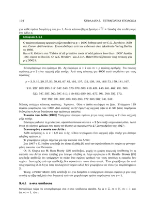 194 ΚΕΦΑΛΑΙΟ 5. ΤΕΤΡΑΓΩΝΙΚΑ ΥΠΟΛΟΙΠΑ
για κάθε πρώτο διαιρέτη q του p − 1. Αν σε κάποιο ϐήµα ϐρούµε a
p−1
q ≡ 1modq τότε επιλέγουµε
ένα άλλο a.
Ιστορικά 5.4.1
Ο πρώτος πίνακας αρχικών ϱιζών modp για p  1000 δόθηκε από τον C.G. Jacobi το 1839
στο Canon Arithmeticus. Επανεκδόθηκε από τον εκδοτικό οίκο Akademie-Verlag Berlin
το 1956.
Και ο R. Osborn στο ‘‘Tables of all primitive roots of odd primes less than 1000’’ Austin
1961 έκανε το ίδιο [3]. Οι A.E. Western και J.C.P. Miller [8] επεξέτειναν τους πίνακες για
p ≤ 50021.
Επιστρέφουµε στο ερώτηµα (4). Ας πάρουµε a = 2 και m = p πρώτος αριθµός. Για ποιους
πρώτους p ο 2 είναι αρχική ϱίζα modp; Από τους πίνακες για 4000 αυτό συµβαίνει για τους
πρώτους
p = 3, 5, 19, 29, 37, 53, 59, 61, 67, 83, 101, 107, 131, 139, 149, 163173, 179, 181, 197,
211, 227, 269, 293, 317, 347, 349, 373, 379, 389, 419, 421, 443, 461, 467, 491, 509,
523, 547, 557, 563, 587, 613, 619, 653, 659, 661, 677, 701, 709, 757, 773,
787, 797, 821, 827, 829, 853, 859, 877, 883, 907, 941, 947.
Μήπως υπάρχει κάποιος κανόνας; ΄Αγνωστο. Ούτε ο Artin κατάφερε να ϐρει. Υπάρχουν 129
πρώτοι µικρότεροι του 1000. Από αυτούς, οι 67 έχουν ως αρχική ϱίζα το 2. Με ϐάση παρόµοια
δεδοµένα ο Artin διατύπωσε την οµώνυµη εικασία:
Εικασία του Artin (1920) Υπάρχουν άπειροι πρώτοι p για τους οποίους ο 2 είναι αρχική
ϱίζα modp.
Σύντοµα µάλιστα τη γενίκευσε, αφού διαπίστωσε ότι το a = 2 δεν παίζει σηµαντικό ϱόλο. Αυτό
έγινε σε κάποιο γράµµα του προς τον Hasse µε ηµεροµηνία 27 Σεπτεµβρίου του 1927:
Γενικευµένη εικασία του Artin :
Κάθε ακέραιος a, a −1, 0 και a όχι τέλειο τετράγωνο είναι αρχική ϱίζα modp για άπειρο
πλήθος πρώτων p.
Τι γνωρίζουµε µέχρι σήµερα για την εικασία του Artin;
Στα 1967 ο C. Holley απέδειξε ότι είναι αληθής [6] υπό την προϋπόθεση ότι ισχύει η γενικευ-
µένη εικασία του Riemann.
Οι R. Gupta και M. Ram Murty [28] απέδειξαν, χωρίς τη χρήση καµµιάς υπόθεσης ότι η
εικασία του Artin είναι αληθής για άπειρο πλήθος a. Λίγο αργότερα ο R. Heath- Brown [29]
απέδειξε απέδειξε ότι υπάρχουν το πολύ δύο πρώτοι αριθµοί για τους οποίους η εικασία δεν
ισχύει. ∆υστυχώς από την απόδειξη δεν προκύπτει ποιοι είναι αυτοί. ΄Ετσι γνωρίζουµε ότι από
τους πρώτους 2, 3, 5 για έναν τουλάχιστον ισχύει αλλά δεν γνωρίζουµε αν είναι για παράδειγµα ο
2.
Τέλος, ο Pieter Morre, [26] απέδειξε ότι για δοσµένο a υπάρχουνε άπειροι πρώτοι p για τους
οποίος η τάξη ordp(a) είναι διαιρετή από τον µεγαλύτερο πρώτο παράγοντα του p − 1.
5.4.1 n-στα υπόλοιπα
Μπορούµε τώρα να επιστρέψουµε στα n-στα υπόλοιπα modm. Αν a ∈ Z, m ∈ N, m  1 και
(a, m) = 1, τότε:
 