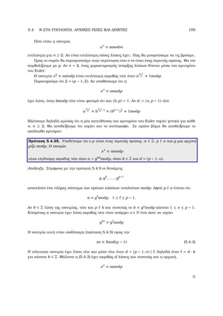 5.4. N-ΣΤΑ ΥΠΟΛΟΙΠΑ, ΑΡΧΙΚΕΣ ΡΙΖΕΣ ΚΑΙ ∆ΕΙΚΤΕΣ 195
Πότε είναι η ισοτιµία
xn
≡ amodm
επιλύσιµη για n ≥ 2; Αν είναι επιλύσιµη πόσες λύσεις έχει; Πώς ϑα µπορούσαµε να τις ϐρούµε;
Προς το παρόν ϑα περιοριστούµε στην περίπτωση που ο m είναι ένας περιττός πρώτος. Θα τον
συµβολίζουµε µε p. Αν n = 2, ένας χαρακτηρισµός ύπαρξης λύσεων δίνεται µέσω του κριτηρίου
του Euler:
Η ισοτιµία x2
≡ amodp είναι επιλύσιµη ακριβώς τότε όταν a
p−1
2 ≡ 1modp.
Παρατηρούµε ότι 2 = (p − 1, 2). Αν υποθέσουµε ότι η
xn
≡ amodp
έχει λύση, έστω bmodp τότε είναι ϕανερό ότι και (b, p) = 1. Αν d := (n, p − 1) τότε
a
p−1
d ≡ b
p−1
d
·n
≡ (bp−1
)
n
d ≡ 1modp
Βλέπουµε δηλαδή αµέσως ότι η µία κατεύθυνση του κριτηρίου του Euler ισχύει γενικά για κάθε
n, n ≥ 2. Θα αποδείξουµε ότι ισχύει και το αντίστροφο. Σε πρώτο ϐήµα ϑα αποδείξουµε το
ακόλουθο κριτήριο:
Πρόταση 5.4.25. Υποθέτουµε ότι ο p είναι ένας περιττός πρώτος, a ∈ Z, p a και g µια αρχική
ϱίζα modp. Η ισοτιµία
xn
≡ amodp
είναι επιλύσιµη ακριβώς τότε όταν a = gkd
modp, όπου k ∈ Z και d = (p − 1, n).
Απόδειξη. Σύµφωνα µε την πρόταση 5.4.9 οι δυνάµεις
g, g2
, . . . , gp−1
αποτελούν ένα πλήρες σύστηµα των πρώτων κλάσεων υπολοίπων modp. Αφού p a έπεται ότι
a ≡ g modp, 1 ≤ ≤ p − 1.
Αν b ∈ Z λύση της ισοτιµίας, τότε και p b και συνεπώς το b ≡ gs
modp κάποιο 1 ≤ s ≤ p − 1.
Εποµένως η ισοτιµία έχει λύση ακριβώς τότε όταν υπάρχει s ∈ N έτσι ώστε να ισχύει
gsn
≡ g modp
Η ισοτιµία αυτή είναι ισοδύναµη (πρόταση 5.4.5) προς την
sn ≡ mod(p − 1) (5.4.3)
Η τελευταία ισοτιµία έχει λύση τότε και µόνο τότε όταν d = (p − 1, n) | , δηλαδή όταν = d · k
για κάποιο k ∈ Z. Μάλιστα η (5.4.3) έχει ακριβώς d λύσεις και συνεπώς και η αρχική,
xn
≡ amodp
 