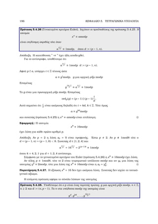 196 ΚΕΦΑΛΑΙΟ 5. ΤΕΤΡΑΓΩΝΙΚΑ ΥΠΟΛΟΙΠΑ
Πρόταση 5.4.26 (Γενικευµένο κριτήριο Euler). Ισχύουν οι προϋποθέσεις της πρότασης 5.4.25. Η
ισοτιµία
xn
≡ amodp
είναι επιλύσιµη ακριβώς τότε όταν
a
p−1
d ≡ 1modp, όπου d := (p − 1, n).
Απόδειξη. Η κατεύθυνση ” ⇒ ” έχει ήδη αποδειχθεί.
Για το αντίστροφο, υποθέτουµε ότι
a
p−1
d ≡ 1modp d := (p − 1, n).
Αφού p a, υπάρχει t ∈ Z τέτοιος ώστε
a ≡ gt
modp, g µια αρχική ϱίζα modp
Εποµένως
g
t(p−1)
d ≡ a
p−1
d ≡ 1modp
Το g είναι µια πρωταρχική ϱίζα modp. Εποµένως
ordp(g) = (p − 1) | (p − 1)
t
d
.
Αυτό σηµαίνει ότι t
d
είναι ακέραιος δηλαδή ότι t = kd, k ∈ Z. Τότε όµως
a ≡ gkd
modp
και συνεπώς (πρόταση 5.4.25) η xn
≡ amodp είναι επιλύσιµη.
Εφαρµογή: Η ισοτιµία
x8
≡ 16modp
έχει λύση για κάθε πρώτο αριθµό p.
Απόδειξη. Αν p = 2 η λύση x0 = 0 είναι προφανής. ΄Εστω p 2. Αν p 1mod8 τότε ο
d = (p − 1, n) = (p − 1, 8)  8. Συνεπώς d ∈ {1, 2, 4} και
a
p−1
d = 16
p−1
d = 2(p−1)k
≡ 1modp
όπου k = 4, 2, 1 για d = 1, 2, 4 αντίστοιχα.
Σύµφωνα µε το γενικευµένο κριτήριο του Euler (πρόταση 5.4.26) η x8
≡ 16modp έχει λύση.
Αν τέλος p ≡ 1mod8, τότε το 2 είναι τετραγωνικό υπόλοιπο modp και αν y0 µια λύση της
ισοτιµίας y2
≡ 2modp, τότε µια λύση της x8
≡ 16modp είναι η x0 = y4
0.
Παρατήρηση 5.4.27. Η εξίσωση x8
= 16 δεν έχει ακέραια λύση. Συνεπώς δεν ισχύει το τοπικό-
γενικό αξίωµα.
Η επόµενη πρόταση αφόρα το σύνολο λύσεων της ισοτιµίας
Πρόταση 5.4.28. Υποθέτουµε ότι ο p είναι ένας περιττός πρώτος, g µια αρχική ϱίζα modp, n ∈ Z,
n ≥ 2 και d := (n, p − 1). Τα n-στα υπόλοιπα modp της ισοτιµίας είναι
gd
, g2d
, . . . , g
d(p−1)
d
 