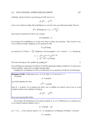 5.4. N-ΣΤΑ ΥΠΟΛΟΙΠΑ, ΑΡΧΙΚΕΣ ΡΙΖΕΣ ΚΑΙ ∆ΕΙΚΤΕΣ 197
Απόδειξη. ΄Αµεση συνέπεια της πρότασης 5.4.25 είναι ότι τα
gd
, g2d
, . . . , g
d(p−1)
d
είναι n-στα υπόλοιπα modp. Θα αποδείξουµε ότι ανά δύο είναι µη-ισόδυναµα modp. ΄Εστω ότι
gid
≡ qjd
modp για 1 ≤ j  i ≤
p − 1
d
.
Αυτό σηµαίνει (πρόταση 5.4.5) ότι κατ΄ ανάγκη
id ≡ jdmod(p − 1).
Στη συνέχεια ϑα αποδείξουµε ότι αυτές είναι όλες οι λύσεις της ισοτιµίας. ΄Εστω λοιπόν b ένα
n-στο υπόλοιπο modp. Σύµφωνα µε την πρόταση 5.4.25
b ≡ gkd
modp
για κάποιο k ∈ Z. ΄Εστω t := p−1
d
. Γράφουµε το k στη µορφή k = st +r, όπου 0  r ≤ t. Εποµένως,
b ≡ gkd
≡ g(st+r)d
≡ g
s
p−1
d
+r d
≡ g(p−1)s
grd
≡ grd
modp
Ο b είναι ισότιµος µε έναν αριθµό της µορφής grd
.
Στην απόδειξη των προτάσεων 5.4.26 και 5.4.28 δεν χρησηµοποιήθηκε πουθενά ότι το µέτρο ήταν
πρώτος αριθµός, παρά µόνο η ύπαρξη αρχικής ϱίζας.
Στηριζόµενοι στο ϑεώρηµα 5.4.23, σε συνδυασµό µε τις προτάσεις 5.4.26 και 5.4.28 έχουµε
Θεώρηµα 5.4.29. Υποθέτουµε ότι m = 2, 4, p ή 2p , a ∈ Z και (a, m) = 1.
Η ισοτιµία
xn
≡ amodm
έχει λύση ακριβώς τότε όταν
a
φ(m)
d ≡ 1modm,
όπου d = (n, φ(m)). Αν η ισοτιµία έχει λύση, τότε το πλήθος των λύσεων είναι d και τα n-στα
υπόλοιπα modm είναι ακριβώς οι δυνάµεις
gd
, g2d
, . . . , gd
φ(m)
d ,
όπου g µια αρχική ϱίζα modm.
Στη συνέχεια ϑα ϑεωρήσουµε έναν ϕυσικό αριθµό m, m ≥ 2. Υποθέτουµε ότι η ανάλυση του
m σε γινόµενο πρώτων αριθµών είναι η
m = 2 p 1
1 p 2
2 · · · p s
s ,
pi i = 1, 2, . . . s είναι περιττοί πρώτοι, , i  0. Σύµφωνα µε το ϑεώρηµα το Κινέζου, η ισοτιµία
xn
≡ amodm
 